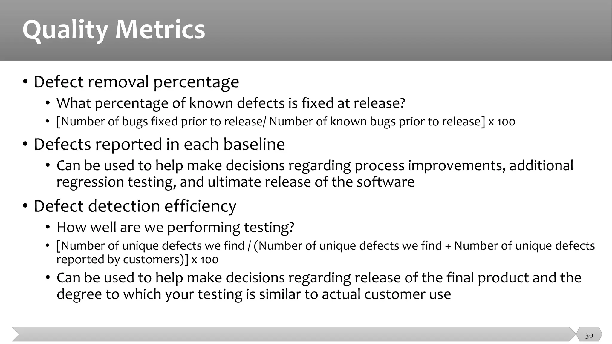 Quality Metrics
• Defect removal percentage
• What percentage of known defects is fixed at release?
• [Number of bugs fixed prior to release/ Number of known bugs prior to release] x 100
• Defects reported in each baseline
• Can be used to help make decisions regarding process improvements, additional
regression testing, and ultimate release of the software
• Defect detection efficiency
• How well are we performing testing?
• [Number of unique defects we find / (Number of unique defects we find + Number of unique defects
reported by customers)] x 100
• Can be used to help make decisions regarding release of the final product and the
degree to which your testing is similar to actual customer use
30
 