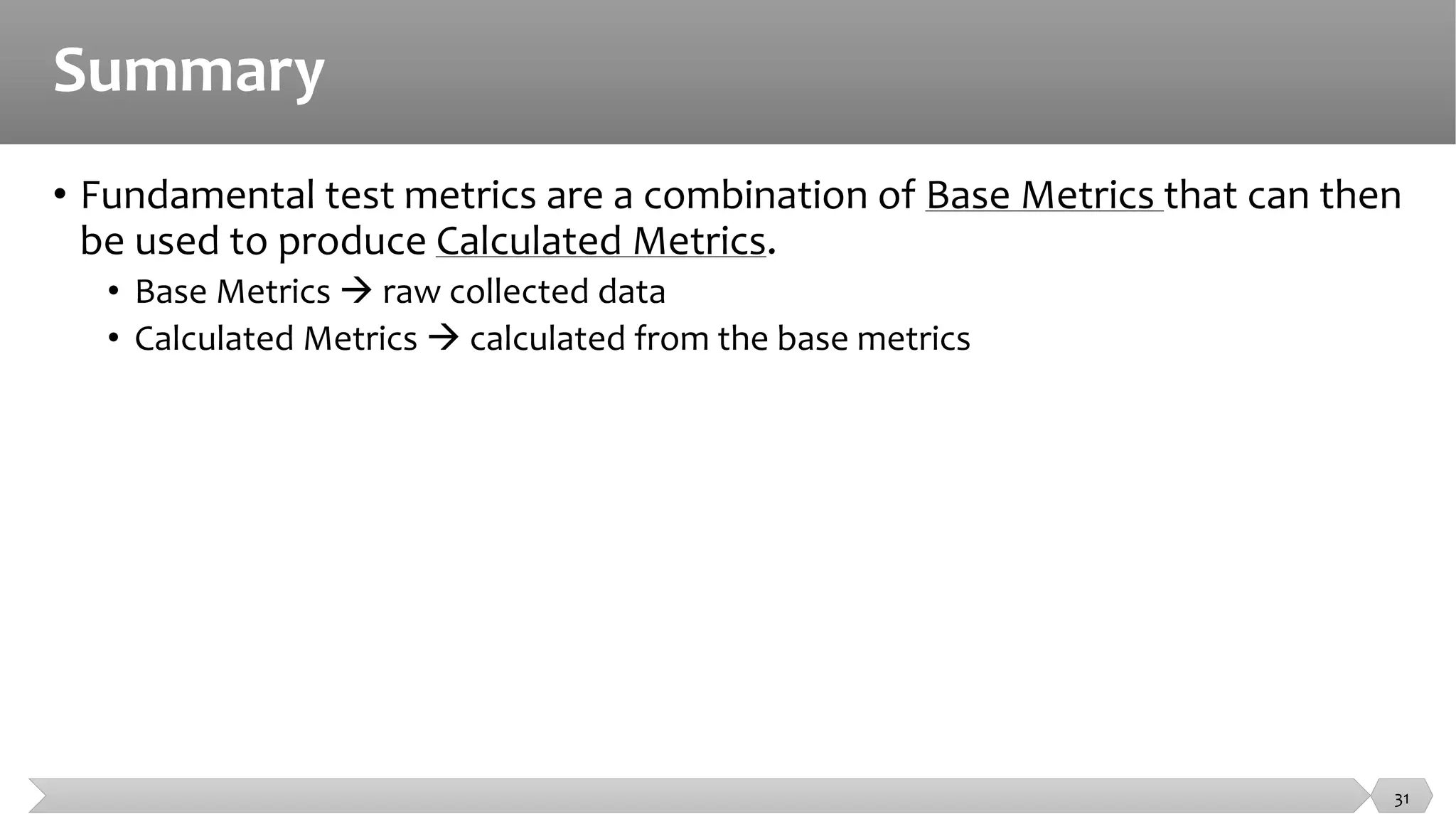 Summary
• Fundamental test metrics are a combination of Base Metrics that can then
be used to produce Calculated Metrics.
• Base Metrics  raw collected data
• Calculated Metrics  calculated from the base metrics
31
 