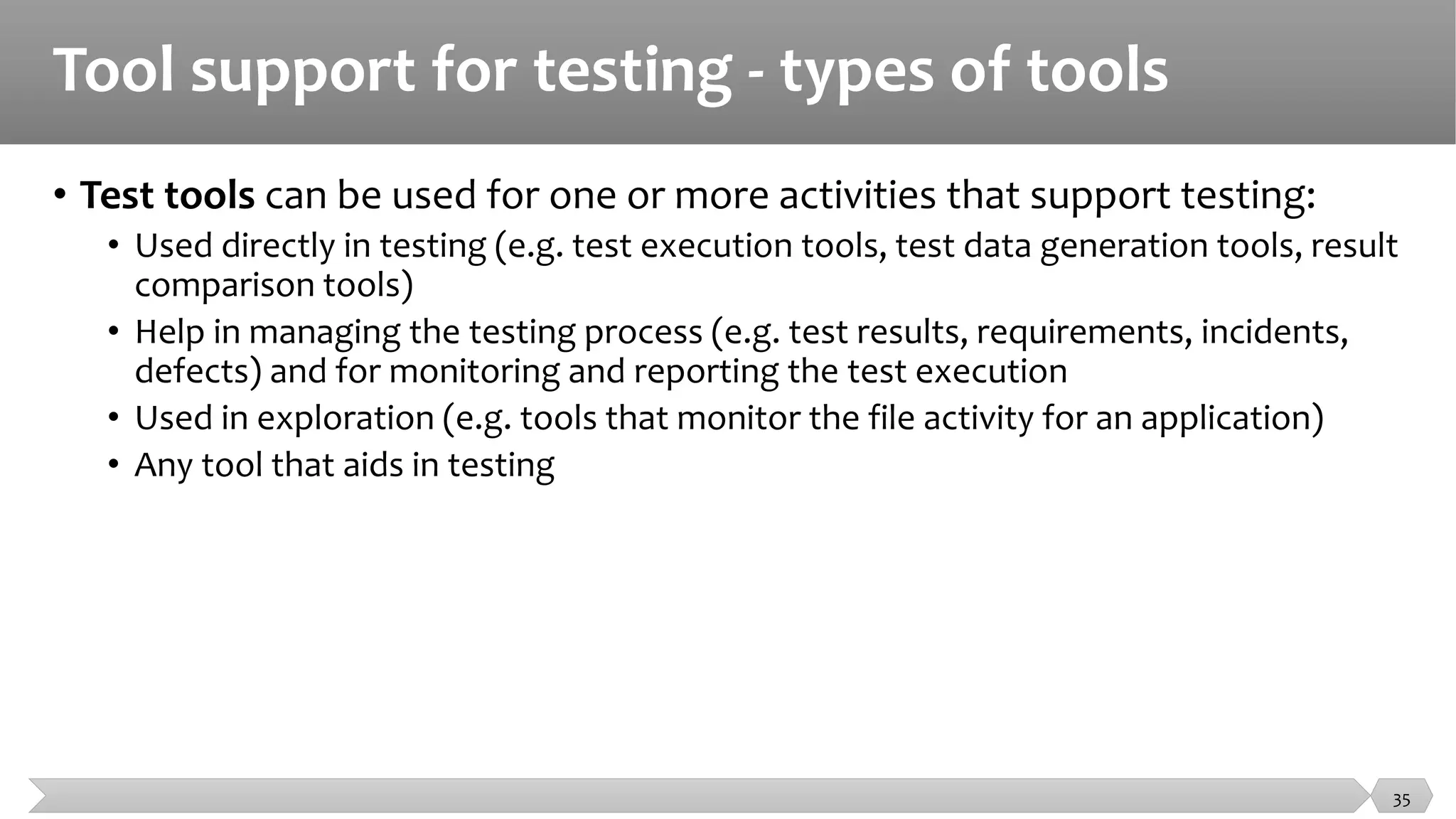 Tool support for testing - types of tools
• Test tools can be used for one or more activities that support testing:
• Used directly in testing (e.g. test execution tools, test data generation tools, result
comparison tools)
• Help in managing the testing process (e.g. test results, requirements, incidents,
defects) and for monitoring and reporting the test execution
• Used in exploration (e.g. tools that monitor the file activity for an application)
• Any tool that aids in testing
35
 