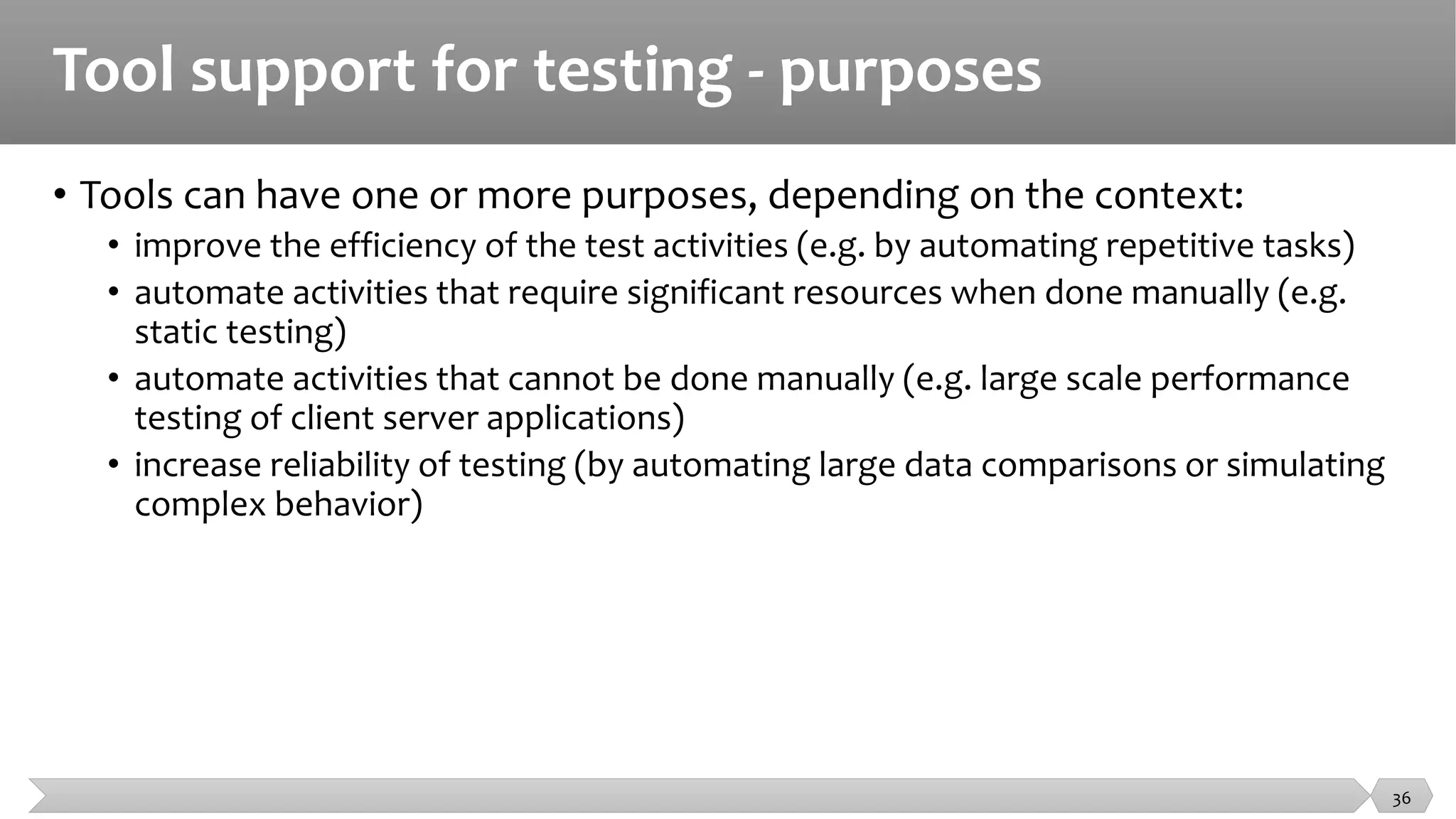 Tool support for testing - purposes
• Tools can have one or more purposes, depending on the context:
• improve the efficiency of the test activities (e.g. by automating repetitive tasks)
• automate activities that require significant resources when done manually (e.g.
static testing)
• automate activities that cannot be done manually (e.g. large scale performance
testing of client server applications)
• increase reliability of testing (by automating large data comparisons or simulating
complex behavior)
36
 