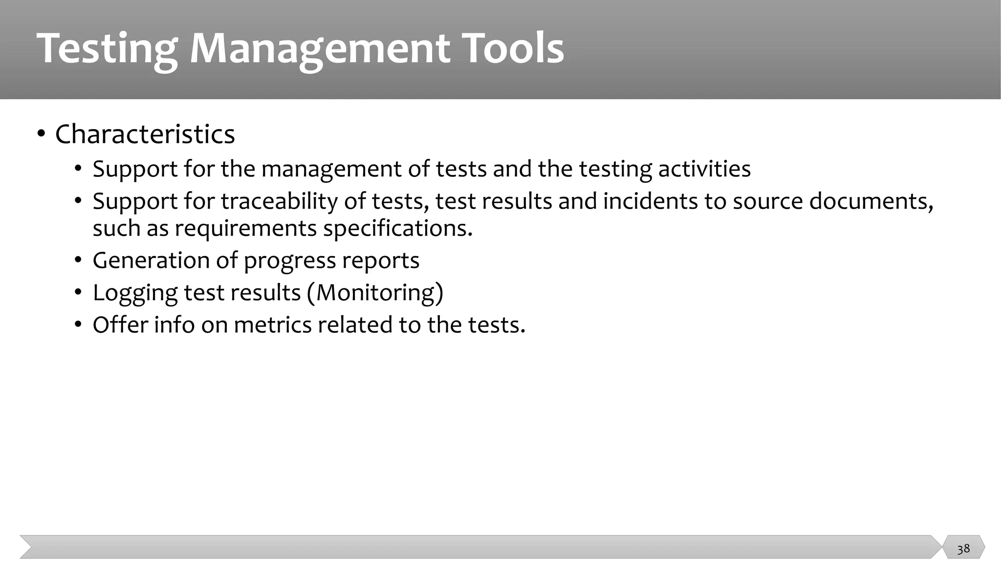 Testing Management Tools
• Characteristics
• Support for the management of tests and the testing activities
• Support for traceability of tests, test results and incidents to source documents,
such as requirements specifications.
• Generation of progress reports
• Logging test results (Monitoring)
• Offer info on metrics related to the tests.
38
 
