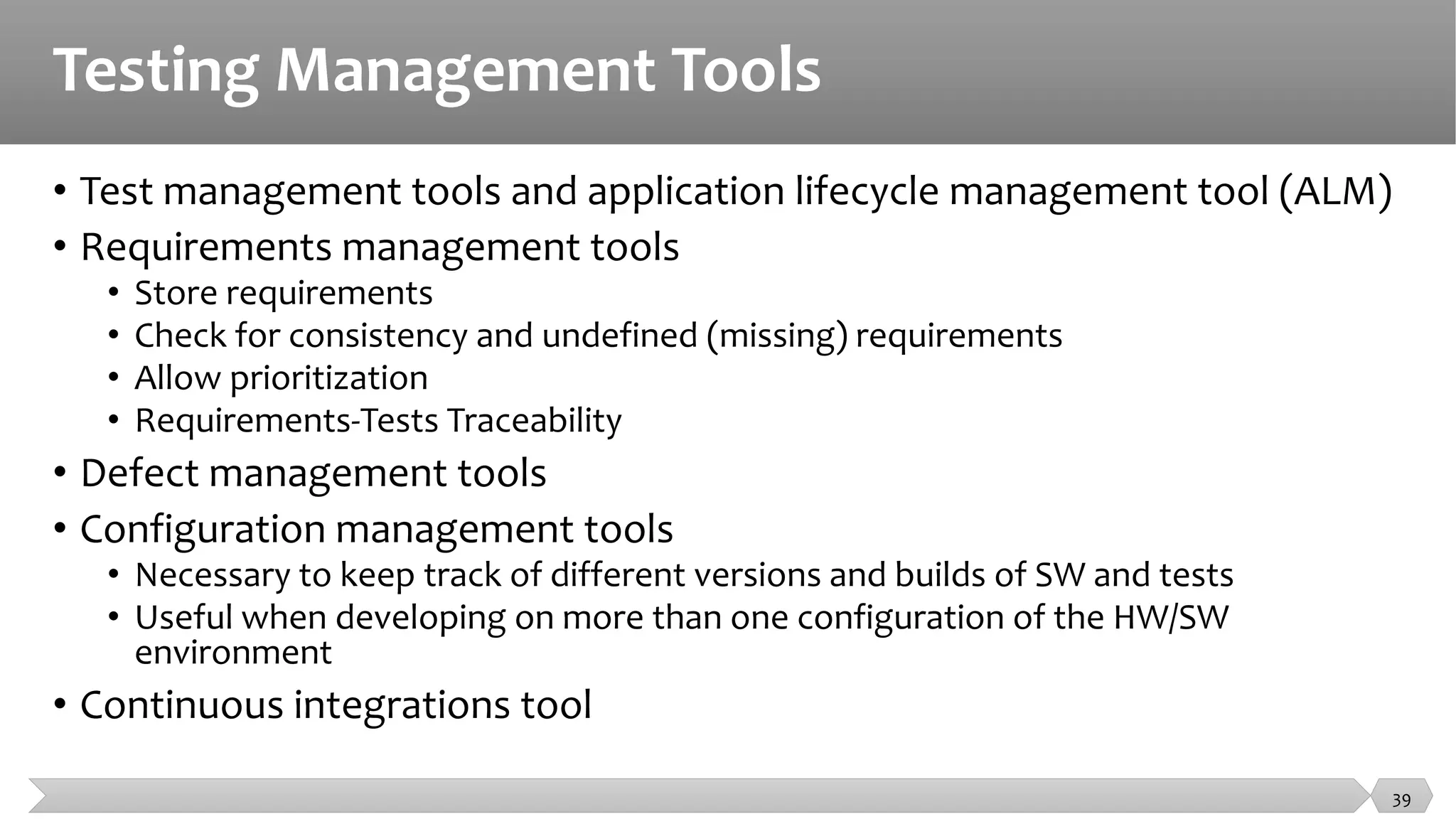 Testing Management Tools
• Test management tools and application lifecycle management tool (ALM)
• Requirements management tools
• Store requirements
• Check for consistency and undefined (missing) requirements
• Allow prioritization
• Requirements-Tests Traceability
• Defect management tools
• Configuration management tools
• Necessary to keep track of different versions and builds of SW and tests
• Useful when developing on more than one configuration of the HW/SW
environment
• Continuous integrations tool
39
 