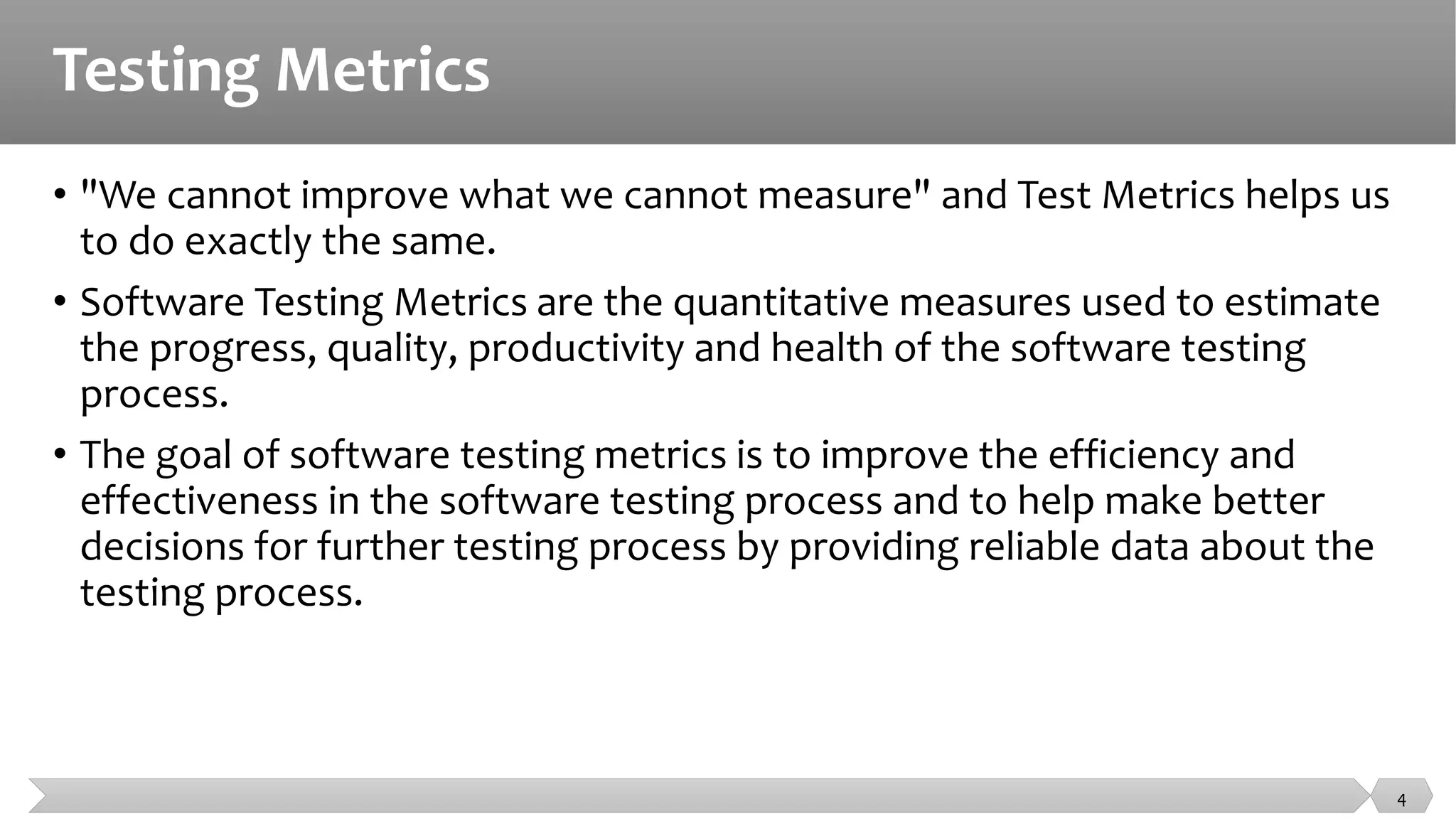 Testing Metrics
• "We cannot improve what we cannot measure" and Test Metrics helps us
to do exactly the same.
• Software Testing Metrics are the quantitative measures used to estimate
the progress, quality, productivity and health of the software testing
process.
• The goal of software testing metrics is to improve the efficiency and
effectiveness in the software testing process and to help make better
decisions for further testing process by providing reliable data about the
testing process.
4
 