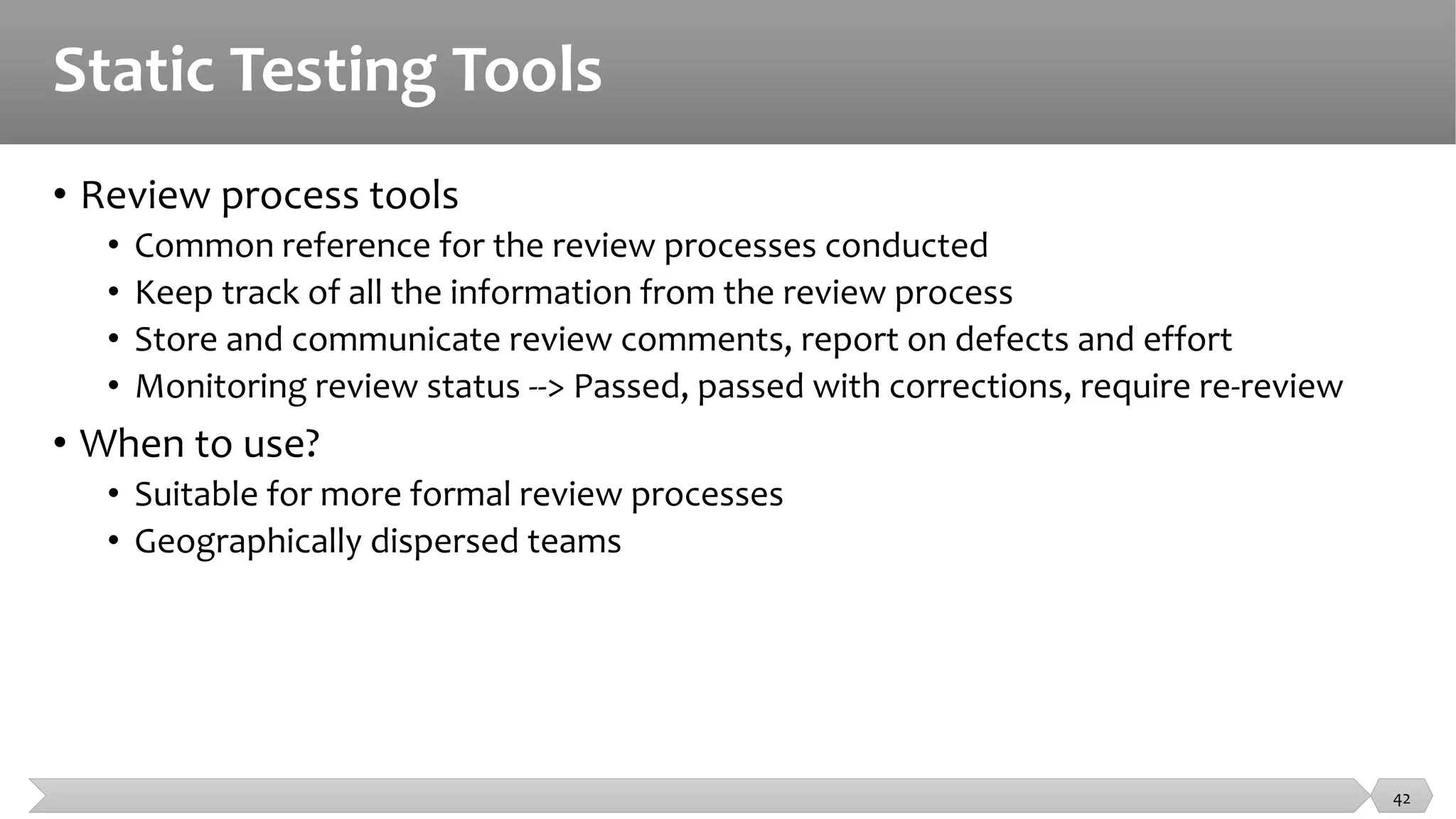 Static Testing Tools
• Review process tools
• Common reference for the review processes conducted
• Keep track of all the information from the review process
• Store and communicate review comments, report on defects and effort
• Monitoring review status --> Passed, passed with corrections, require re-review
• When to use?
• Suitable for more formal review processes
• Geographically dispersed teams
42
 
