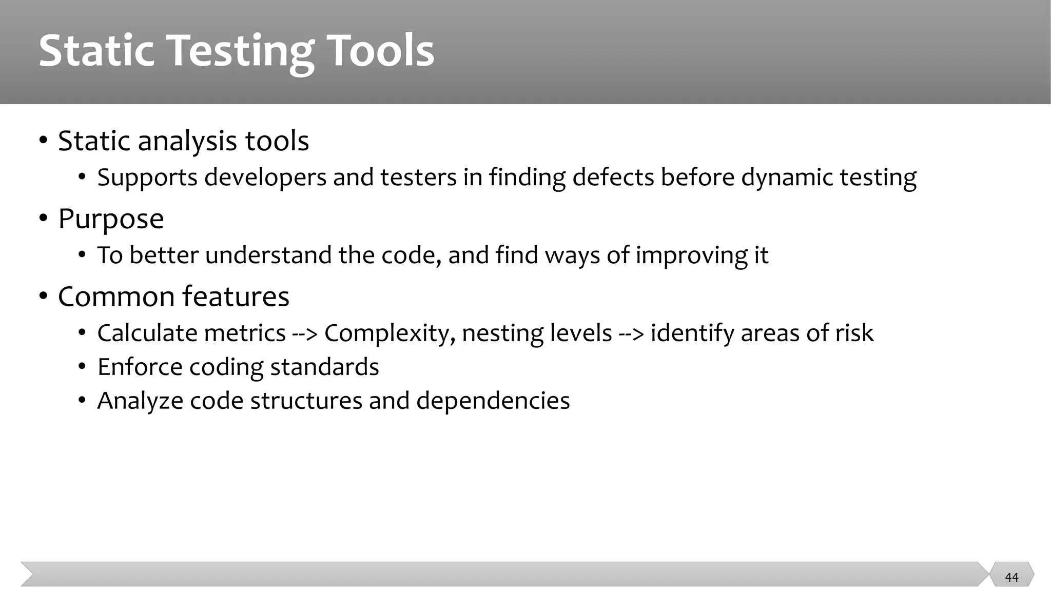 Static Testing Tools
• Static analysis tools
• Supports developers and testers in finding defects before dynamic testing
• Purpose
• To better understand the code, and find ways of improving it
• Common features
• Calculate metrics --> Complexity, nesting levels --> identify areas of risk
• Enforce coding standards
• Analyze code structures and dependencies
44
 