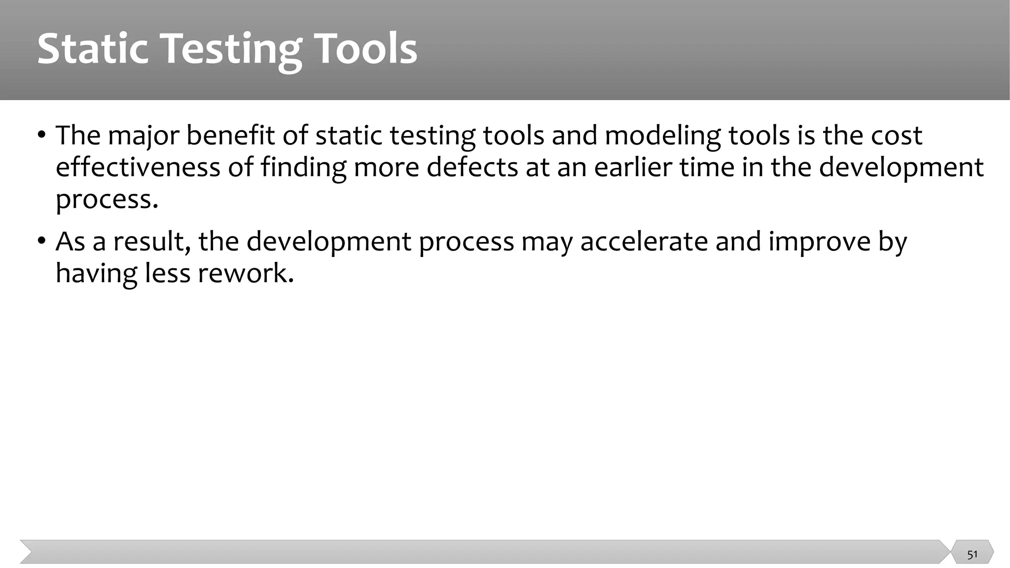 Static Testing Tools
• The major benefit of static testing tools and modeling tools is the cost
effectiveness of finding more defects at an earlier time in the development
process.
• As a result, the development process may accelerate and improve by
having less rework.
51
 