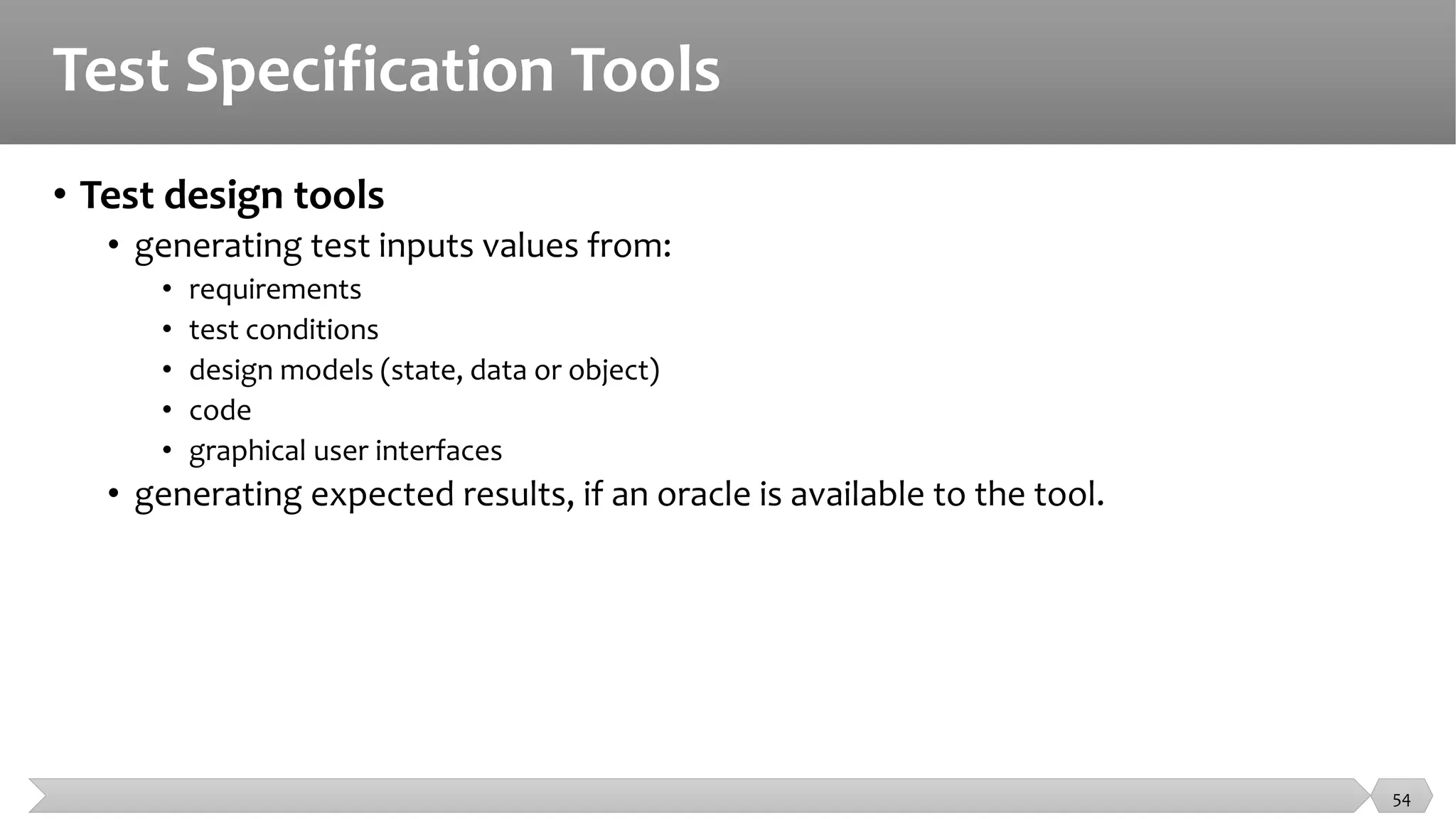 Test Specification Tools
• Test design tools
• generating test inputs values from:
• requirements
• test conditions
• design models (state, data or object)
• code
• graphical user interfaces
• generating expected results, if an oracle is available to the tool.
54
 
