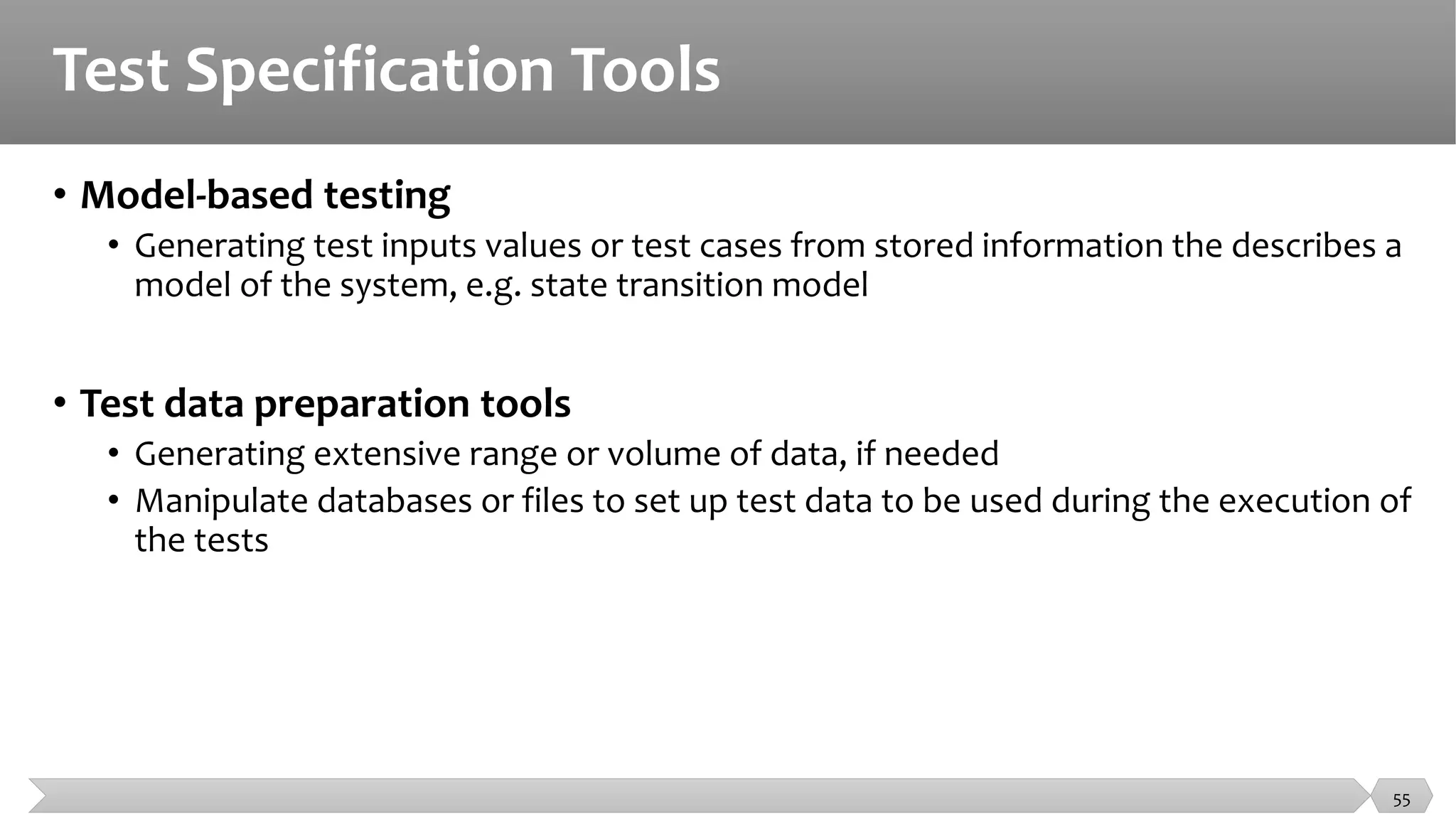 Test Specification Tools
• Model-based testing
• Generating test inputs values or test cases from stored information the describes a
model of the system, e.g. state transition model
• Test data preparation tools
• Generating extensive range or volume of data, if needed
• Manipulate databases or files to set up test data to be used during the execution of
the tests
55
 