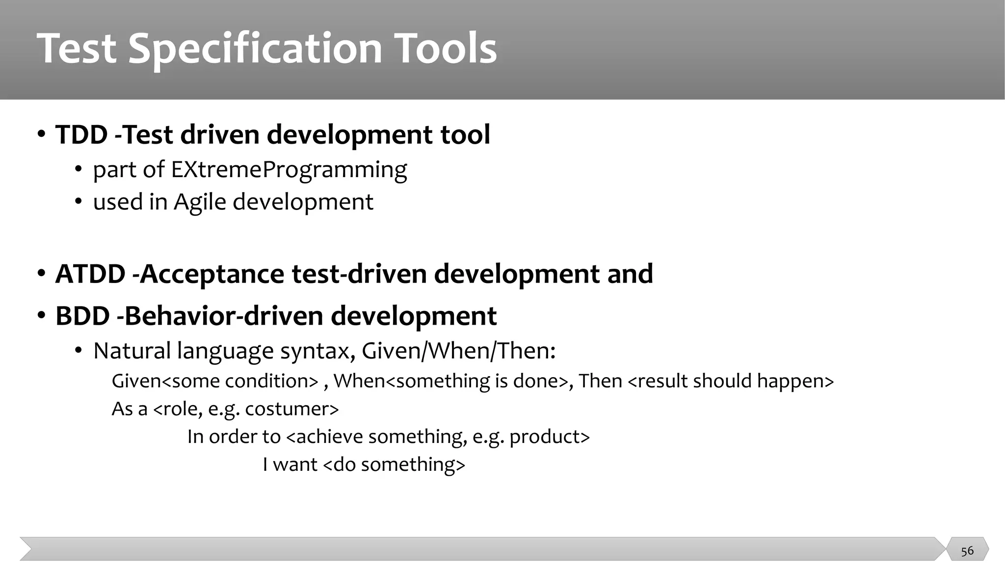 Test Specification Tools
• TDD -Test driven development tool
• part of EXtremeProgramming
• used in Agile development
• ATDD -Acceptance test-driven development and
• BDD -Behavior-driven development
• Natural language syntax, Given/When/Then:
Given<some condition> , When<something is done>, Then <result should happen>
As a <role, e.g. costumer>
In order to <achieve something, e.g. product>
I want <do something>
56
 