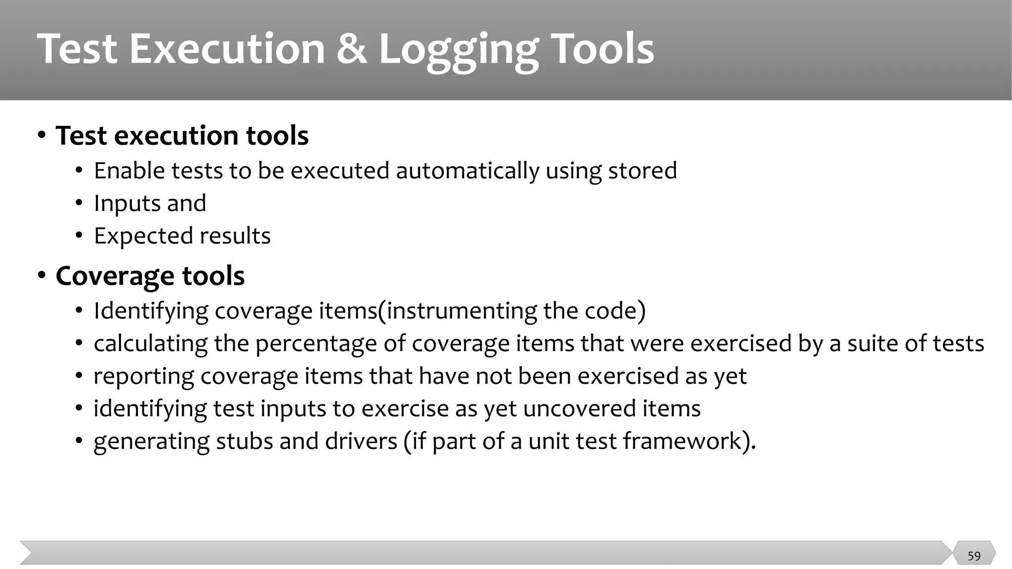 Test Execution & Logging Tools
• Test execution tools
• Enable tests to be executed automatically using stored
• Inputs and
• Expected results
• Coverage tools
• Identifying coverage items(instrumenting the code)
• calculating the percentage of coverage items that were exercised by a suite of tests
• reporting coverage items that have not been exercised as yet
• identifying test inputs to exercise as yet uncovered items
• generating stubs and drivers (if part of a unit test framework).
59
 