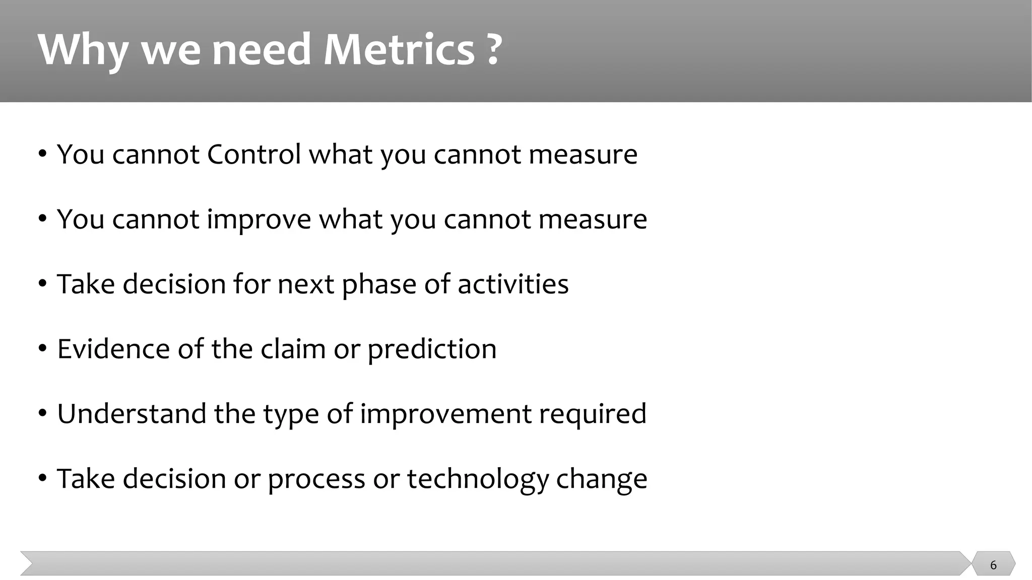 Why we need Metrics ?
• You cannot Control what you cannot measure
• You cannot improve what you cannot measure
• Take decision for next phase of activities
• Evidence of the claim or prediction
• Understand the type of improvement required
• Take decision or process or technology change
6
 