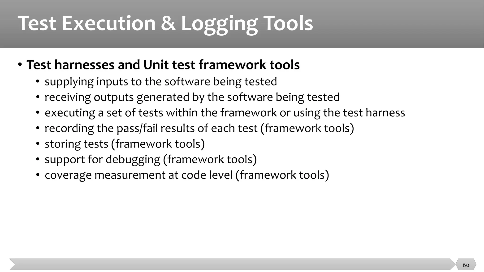 Test Execution & Logging Tools
• Test harnesses and Unit test framework tools
• supplying inputs to the software being tested
• receiving outputs generated by the software being tested
• executing a set of tests within the framework or using the test harness
• recording the pass/fail results of each test (framework tools)
• storing tests (framework tools)
• support for debugging (framework tools)
• coverage measurement at code level (framework tools)
60
 