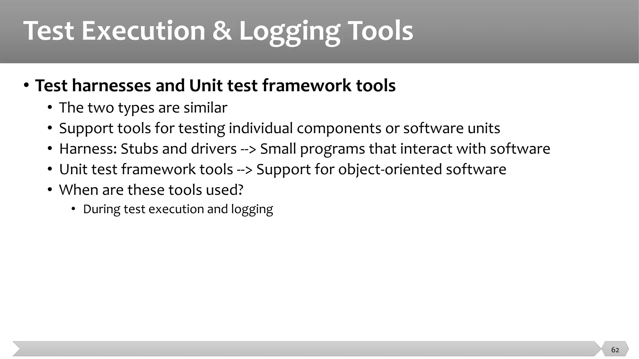 Test Execution & Logging Tools
• Test harnesses and Unit test framework tools
• The two types are similar
• Support tools for testing individual components or software units
• Harness: Stubs and drivers --> Small programs that interact with software
• Unit test framework tools --> Support for object-oriented software
• When are these tools used?
• During test execution and logging
62
 
