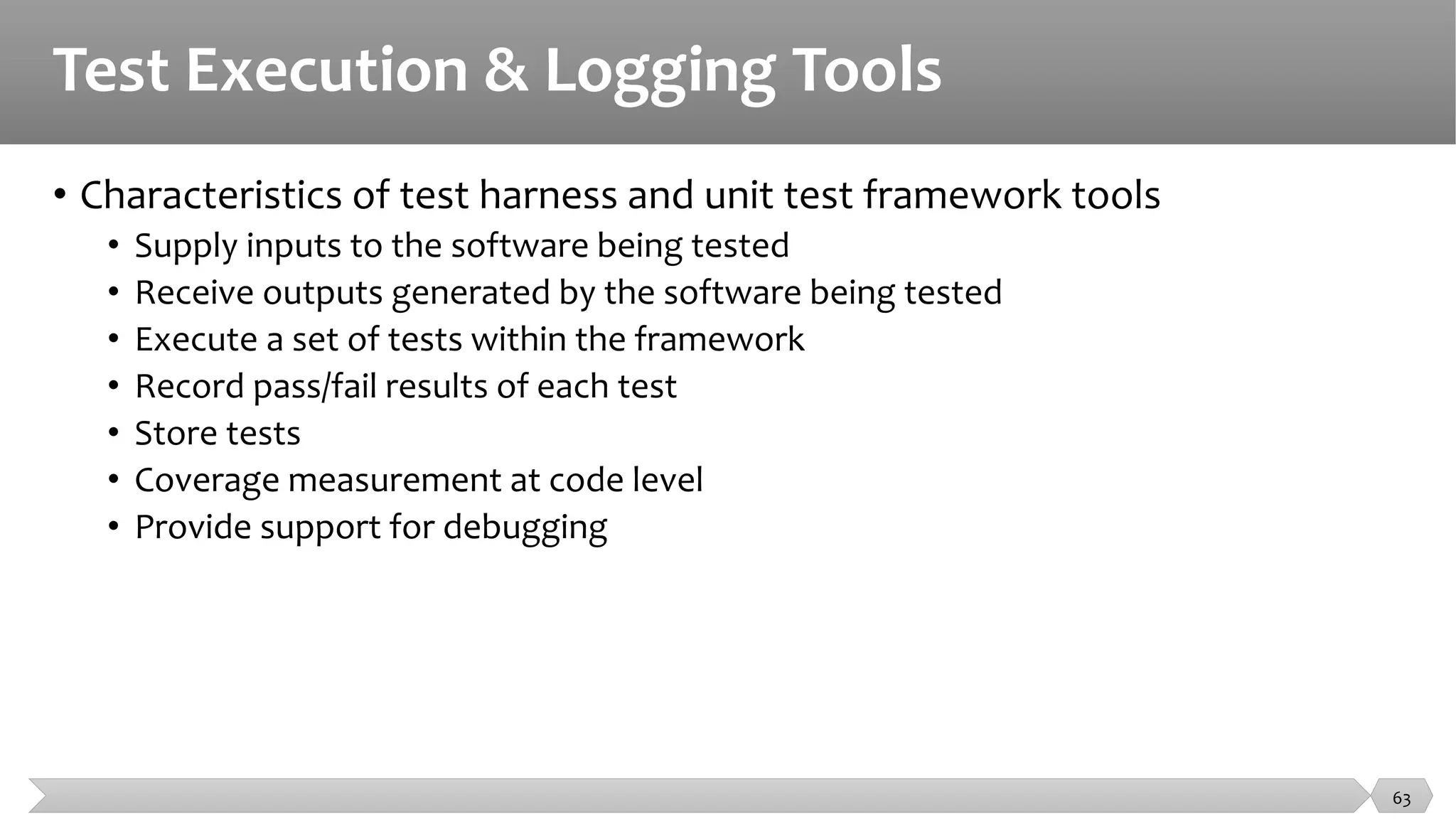 Test Execution & Logging Tools
• Characteristics of test harness and unit test framework tools
• Supply inputs to the software being tested
• Receive outputs generated by the software being tested
• Execute a set of tests within the framework
• Record pass/fail results of each test
• Store tests
• Coverage measurement at code level
• Provide support for debugging
63
 