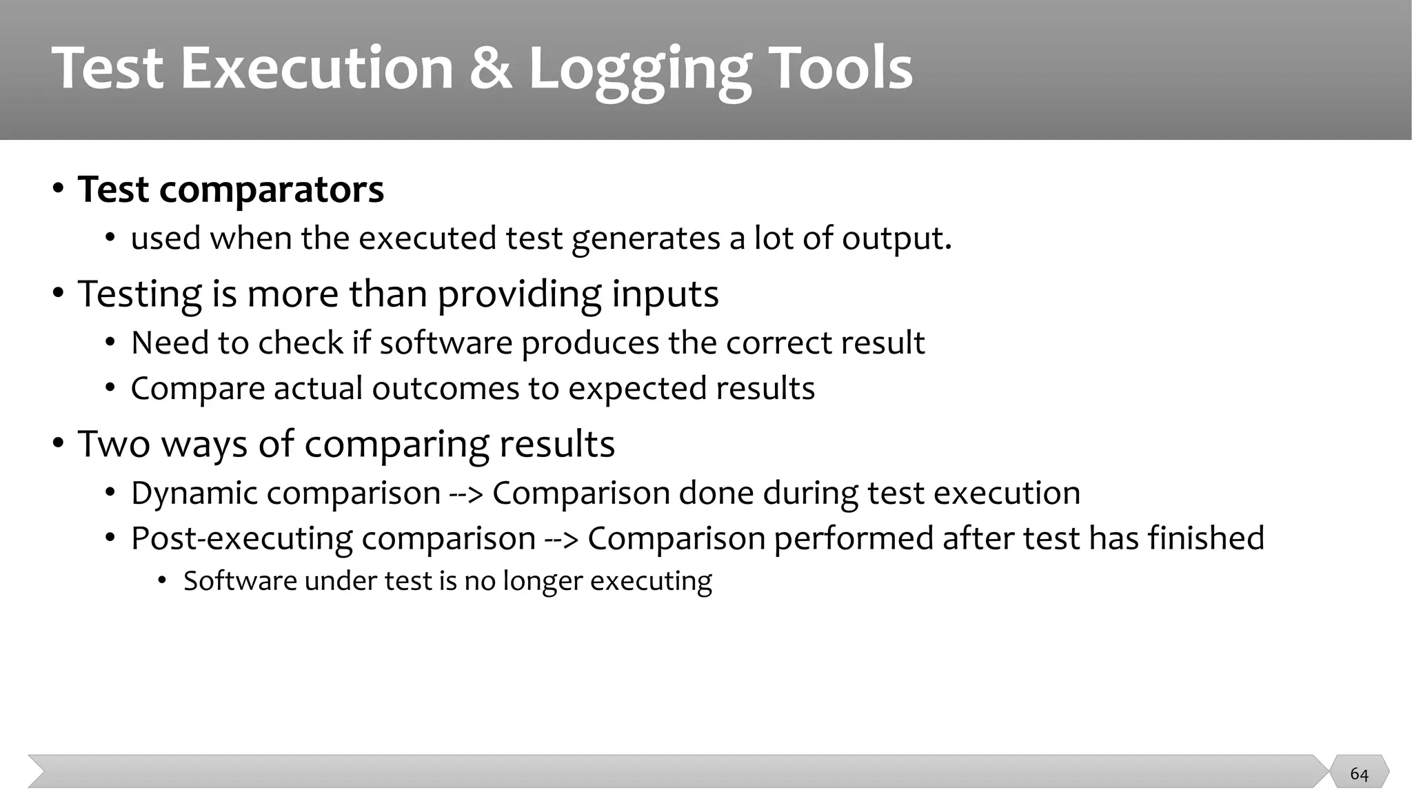 Test Execution & Logging Tools
• Test comparators
• used when the executed test generates a lot of output.
• Testing is more than providing inputs
• Need to check if software produces the correct result
• Compare actual outcomes to expected results
• Two ways of comparing results
• Dynamic comparison --> Comparison done during test execution
• Post-executing comparison --> Comparison performed after test has finished
• Software under test is no longer executing
64
 
