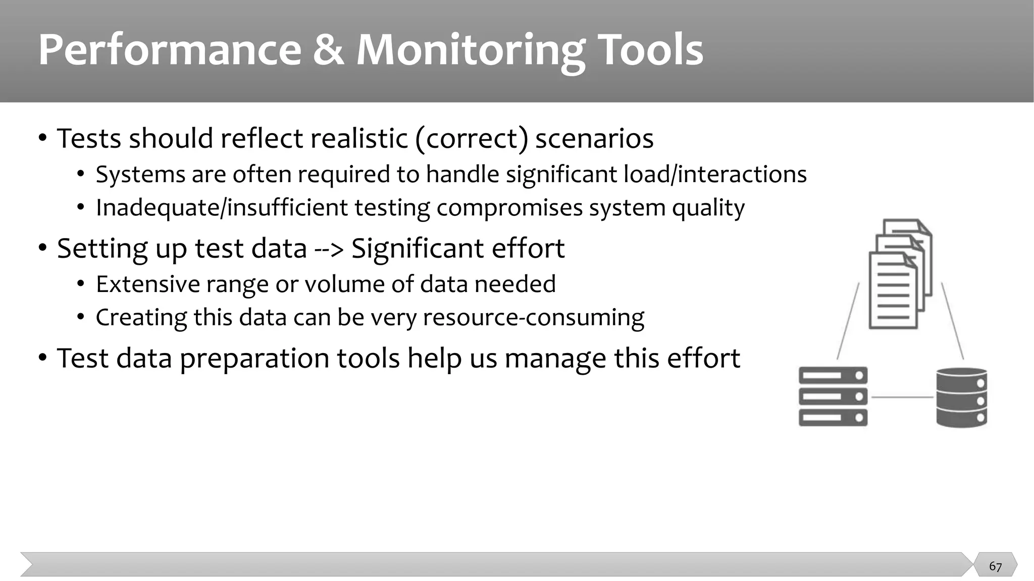 Performance & Monitoring Tools
• Tests should reflect realistic (correct) scenarios
• Systems are often required to handle significant load/interactions
• Inadequate/insufficient testing compromises system quality
• Setting up test data --> Significant effort
• Extensive range or volume of data needed
• Creating this data can be very resource-consuming
• Test data preparation tools help us manage this effort
67
 
