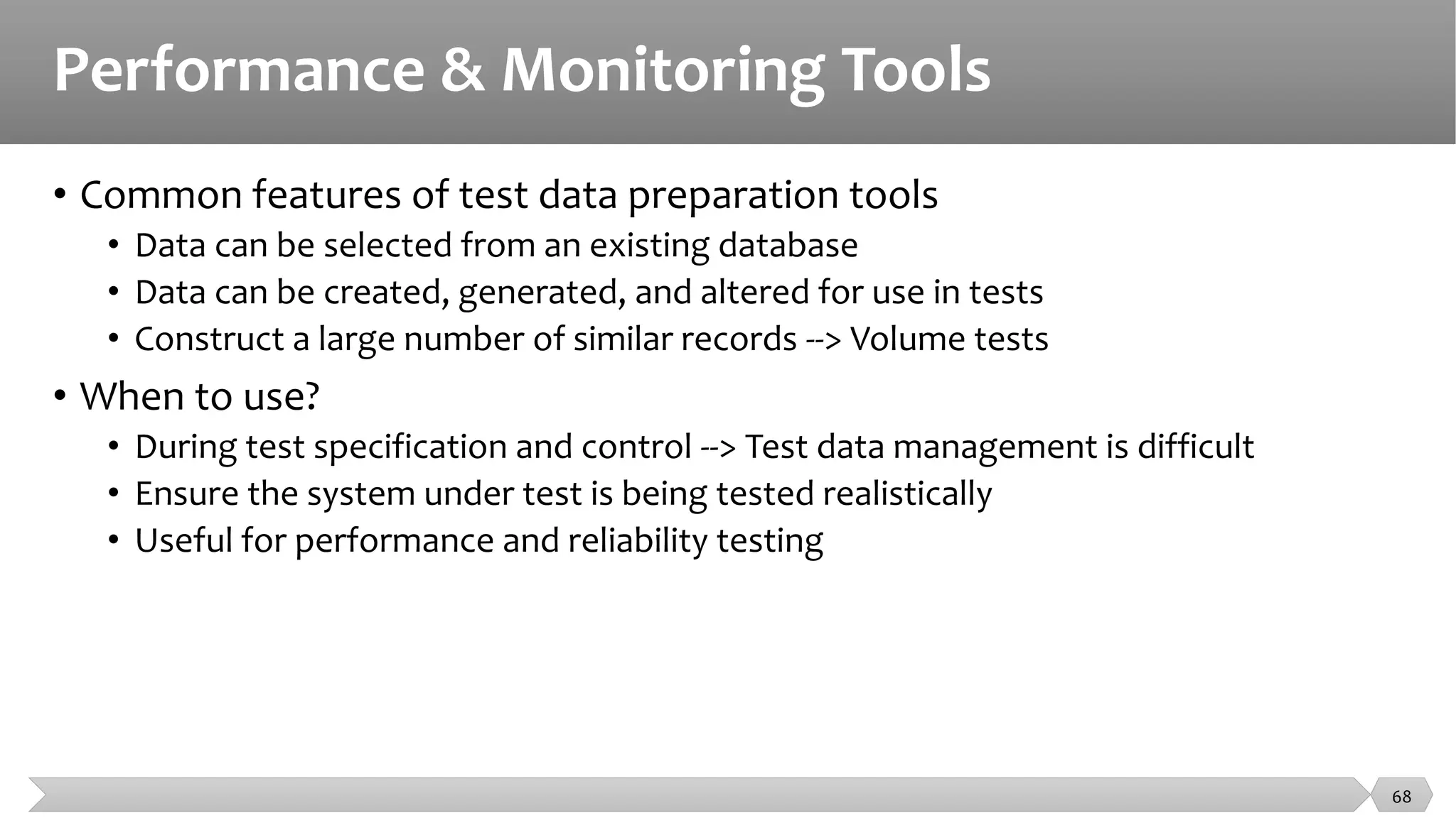 Performance & Monitoring Tools
• Common features of test data preparation tools
• Data can be selected from an existing database
• Data can be created, generated, and altered for use in tests
• Construct a large number of similar records --> Volume tests
• When to use?
• During test specification and control --> Test data management is difficult
• Ensure the system under test is being tested realistically
• Useful for performance and reliability testing
68
 
