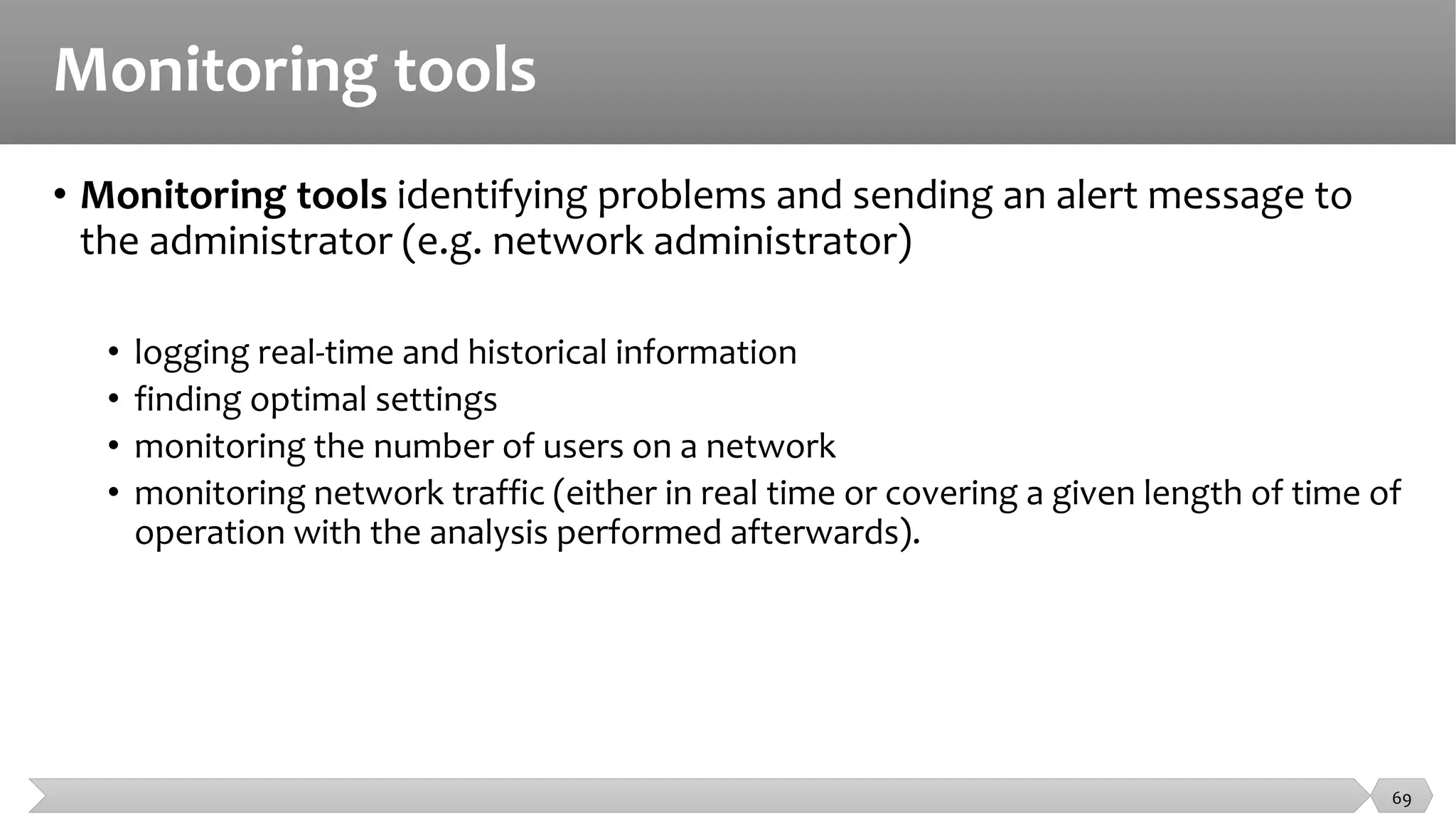Monitoring tools
• Monitoring tools identifying problems and sending an alert message to
the administrator (e.g. network administrator)
• logging real-time and historical information
• finding optimal settings
• monitoring the number of users on a network
• monitoring network traffic (either in real time or covering a given length of time of
operation with the analysis performed afterwards).
69
 