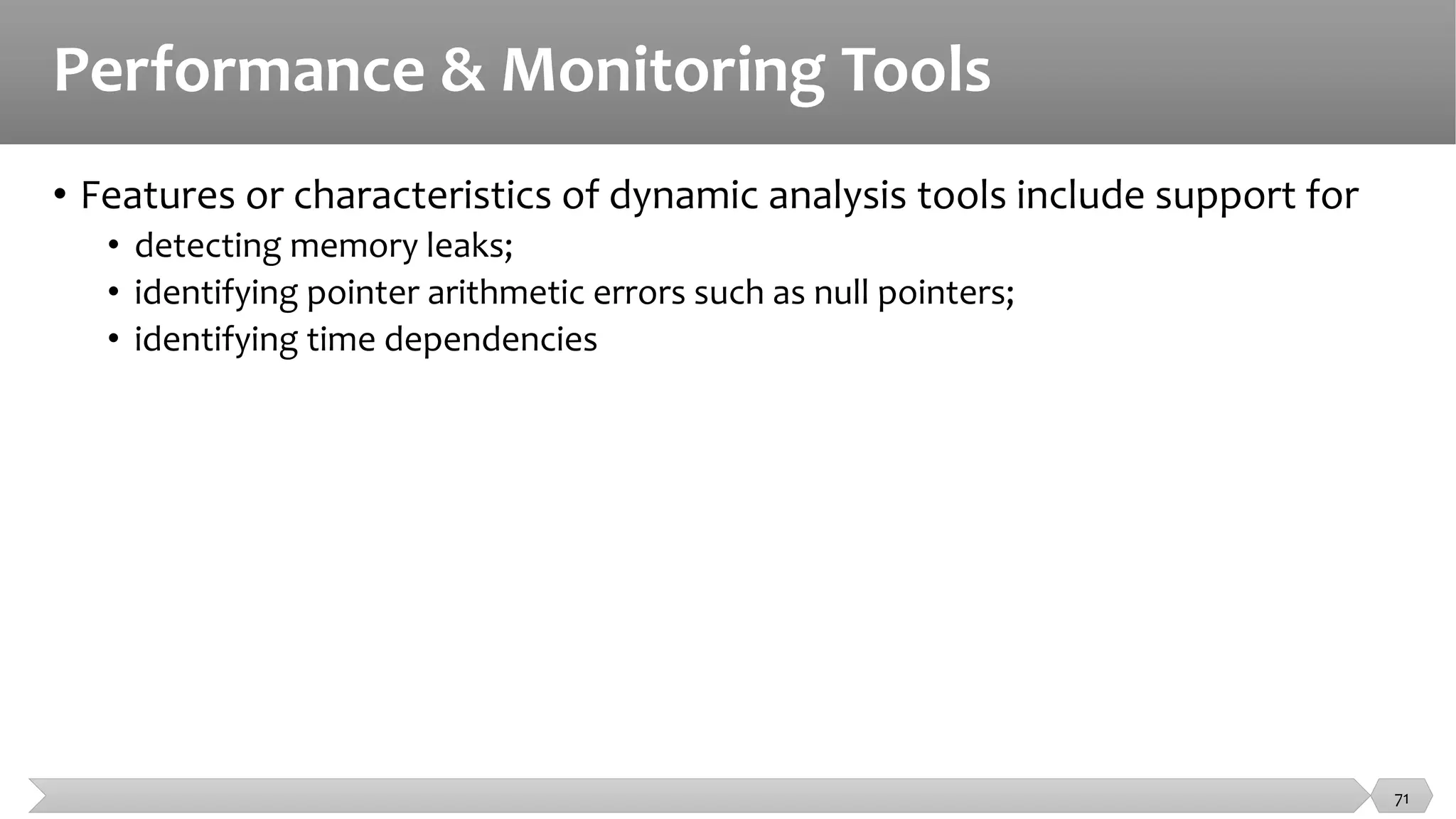 Performance & Monitoring Tools
• Features or characteristics of dynamic analysis tools include support for
• detecting memory leaks;
• identifying pointer arithmetic errors such as null pointers;
• identifying time dependencies
71
 
