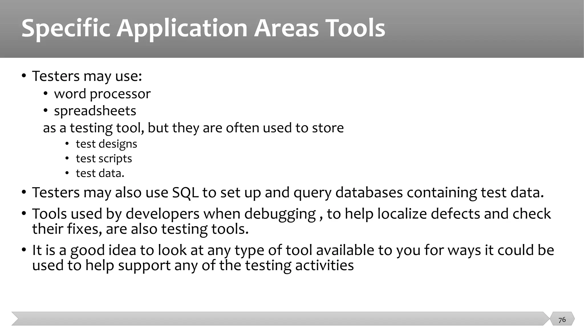 Specific Application Areas Tools
• Testers may use:
• word processor
• spreadsheets
as a testing tool, but they are often used to store
• test designs
• test scripts
• test data.
• Testers may also use SQL to set up and query databases containing test data.
• Tools used by developers when debugging , to help localize defects and check
their fixes, are also testing tools.
• It is a good idea to look at any type of tool available to you for ways it could be
used to help support any of the testing activities
76
 