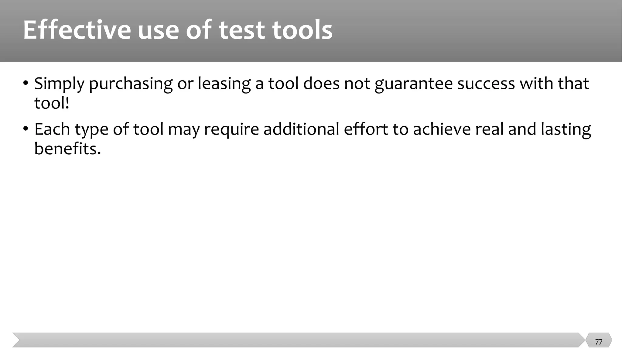 Effective use of test tools
• Simply purchasing or leasing a tool does not guarantee success with that
tool!
• Each type of tool may require additional effort to achieve real and lasting
benefits.
77
 