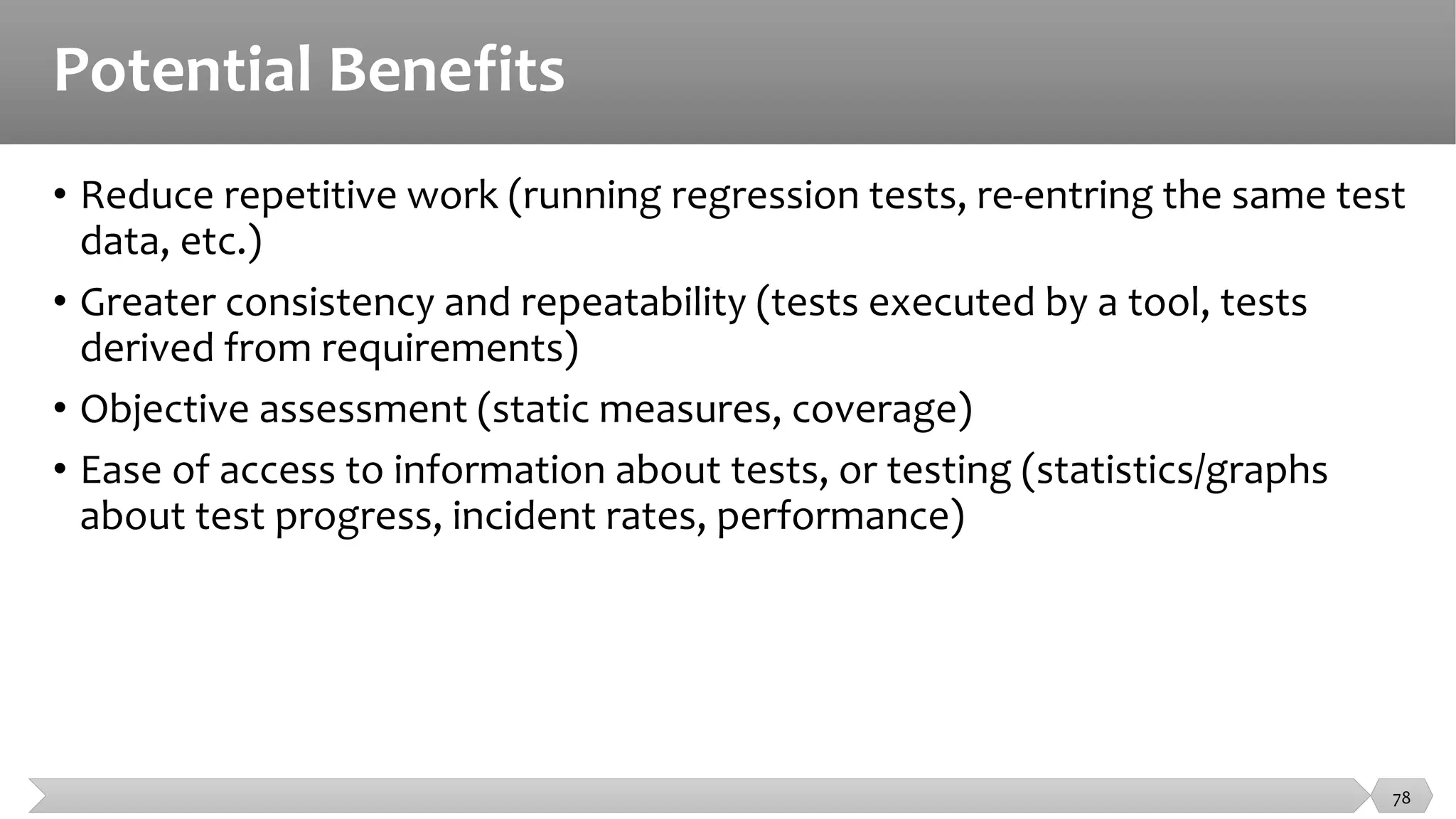 Potential Benefits
• Reduce repetitive work (running regression tests, re-entring the same test
data, etc.)
• Greater consistency and repeatability (tests executed by a tool, tests
derived from requirements)
• Objective assessment (static measures, coverage)
• Ease of access to information about tests, or testing (statistics/graphs
about test progress, incident rates, performance)
78
 