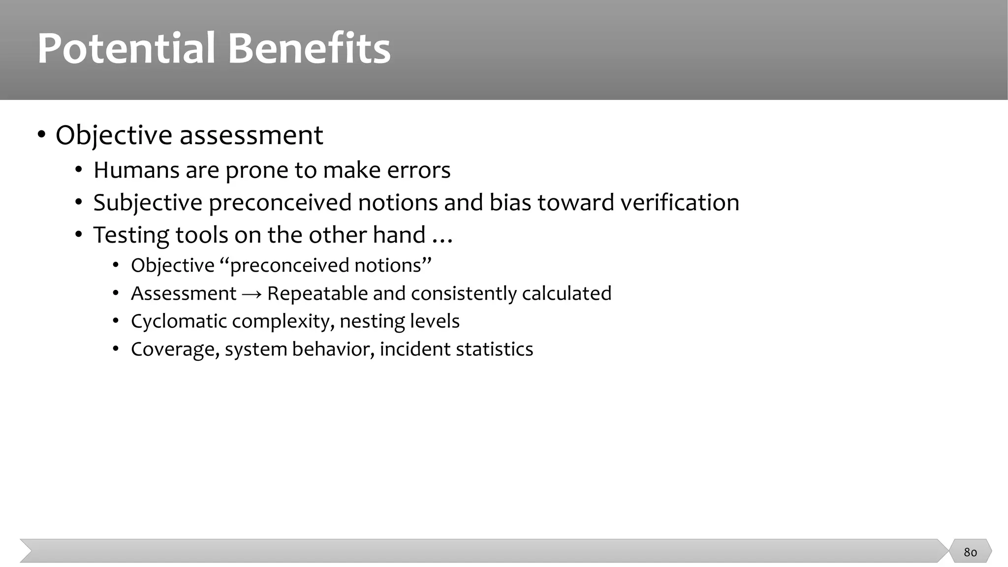Potential Benefits
• Objective assessment
• Humans are prone to make errors
• Subjective preconceived notions and bias toward verification
• Testing tools on the other hand …
• Objective “preconceived notions”
• Assessment → Repeatable and consistently calculated
• Cyclomatic complexity, nesting levels
• Coverage, system behavior, incident statistics
80
 