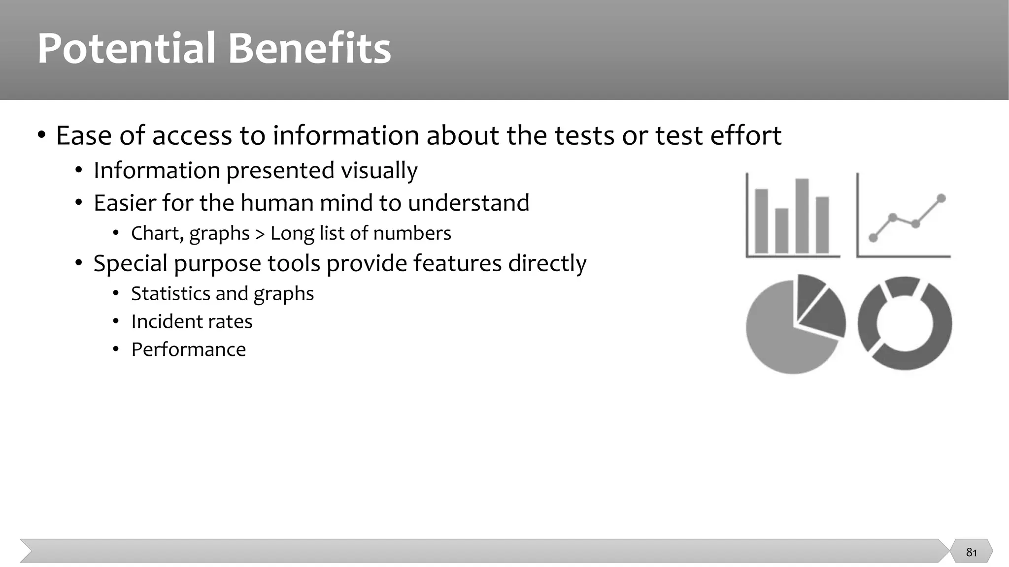 Potential Benefits
• Ease of access to information about the tests or test effort
• Information presented visually
• Easier for the human mind to understand
• Chart, graphs > Long list of numbers
• Special purpose tools provide features directly
• Statistics and graphs
• Incident rates
• Performance
81
 