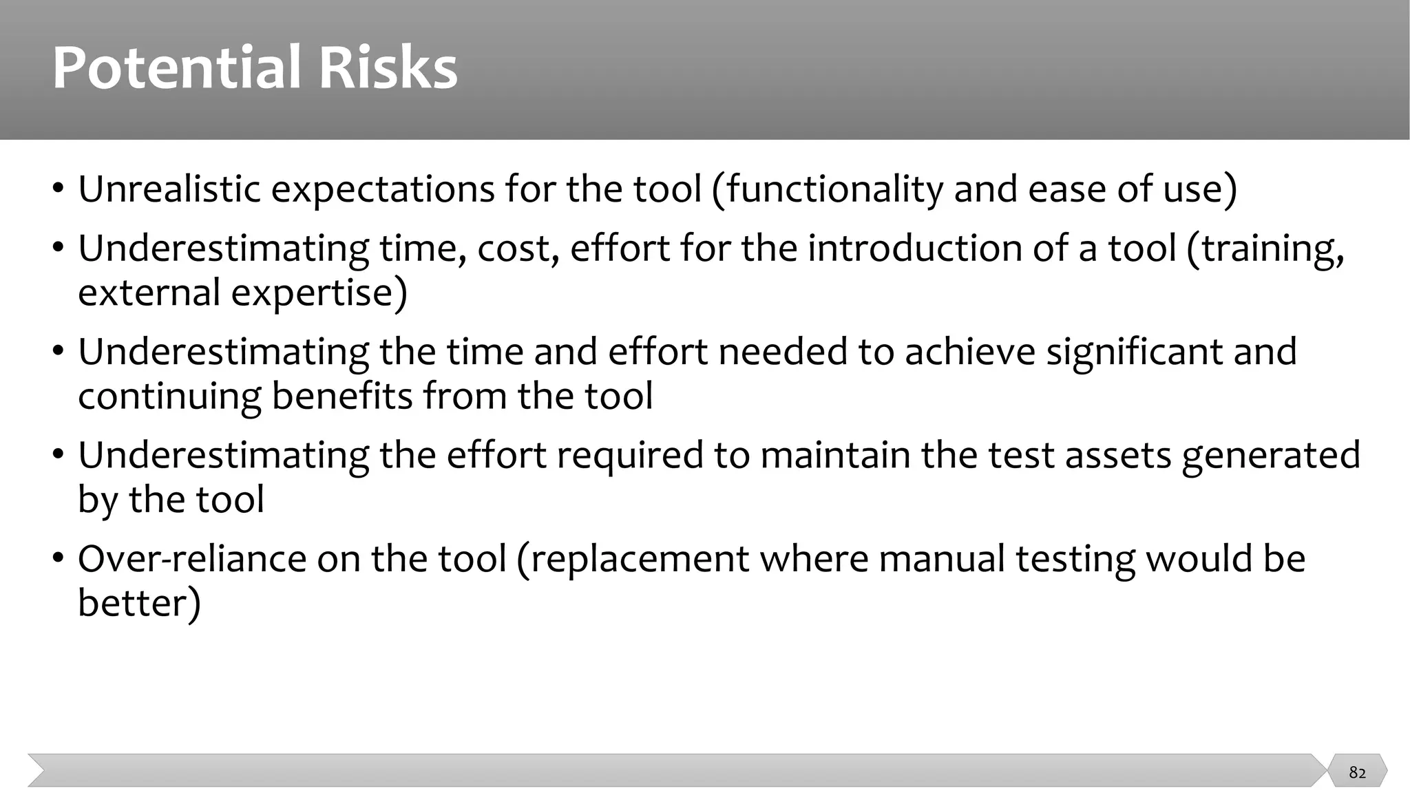 Potential Risks
• Unrealistic expectations for the tool (functionality and ease of use)
• Underestimating time, cost, effort for the introduction of a tool (training,
external expertise)
• Underestimating the time and effort needed to achieve significant and
continuing benefits from the tool
• Underestimating the effort required to maintain the test assets generated
by the tool
• Over-reliance on the tool (replacement where manual testing would be
better)
82
 