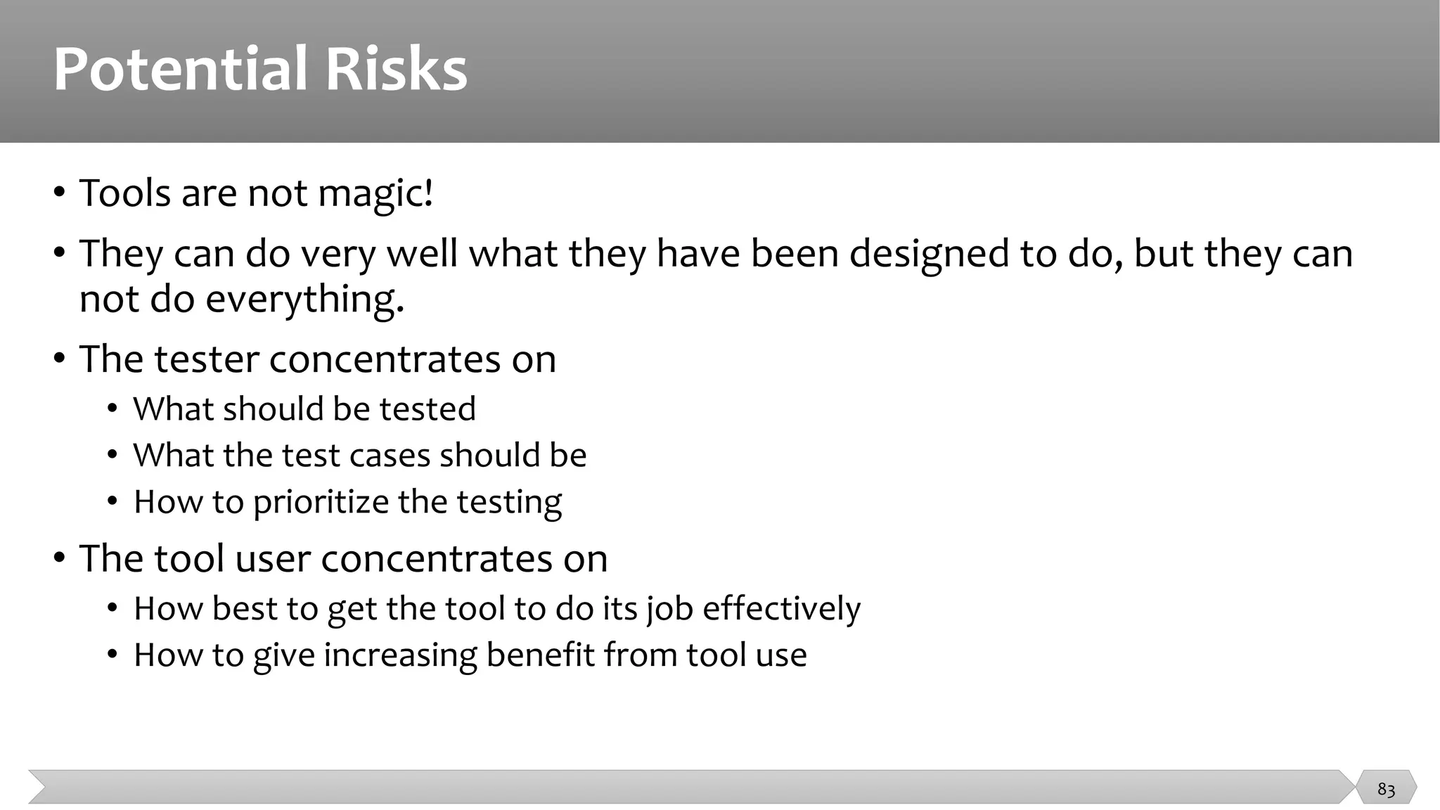Potential Risks
• Tools are not magic!
• They can do very well what they have been designed to do, but they can
not do everything.
• The tester concentrates on
• What should be tested
• What the test cases should be
• How to prioritize the testing
• The tool user concentrates on
• How best to get the tool to do its job effectively
• How to give increasing benefit from tool use
83
 