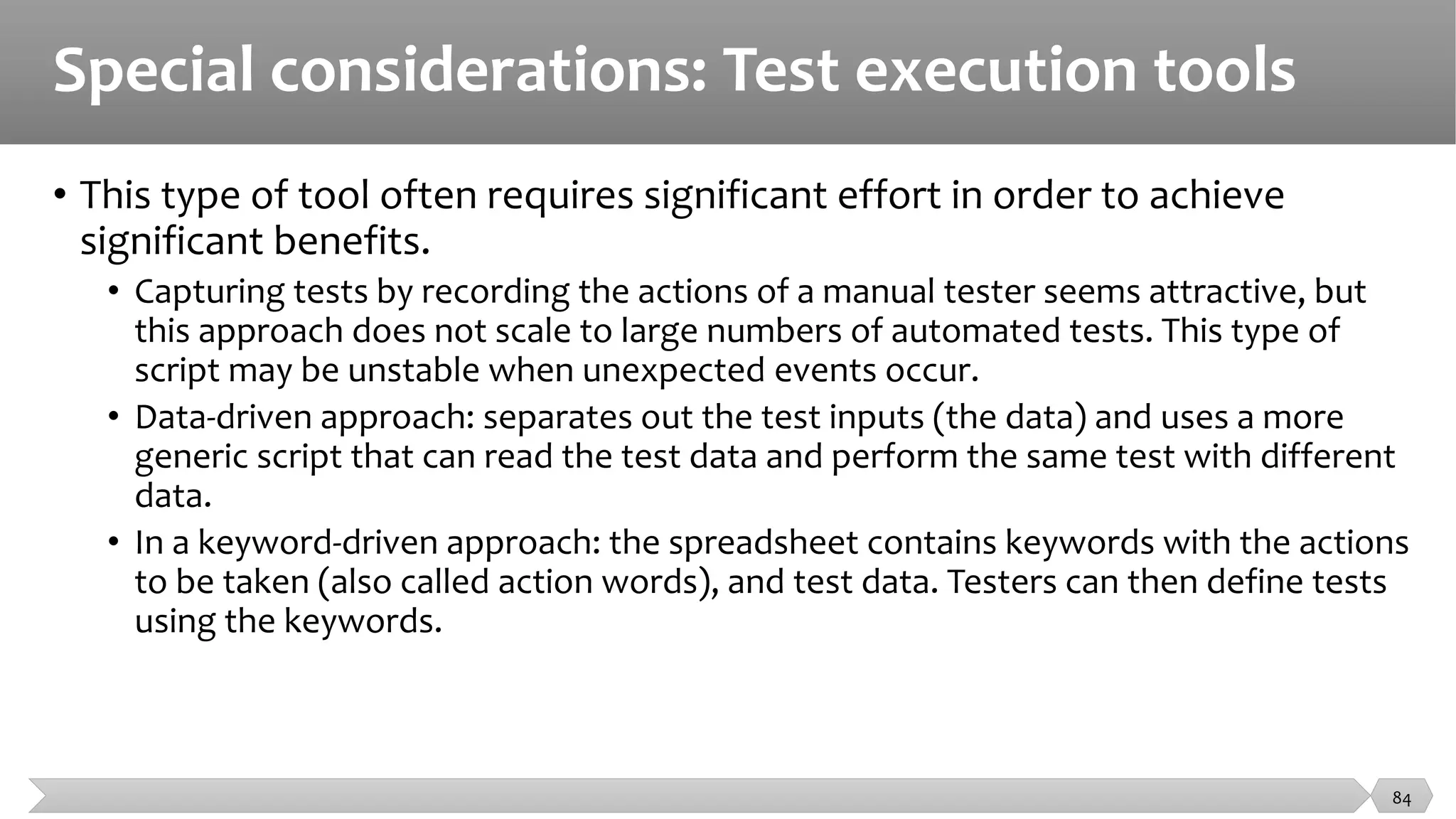 Special considerations: Test execution tools
• This type of tool often requires significant effort in order to achieve
significant benefits.
• Capturing tests by recording the actions of a manual tester seems attractive, but
this approach does not scale to large numbers of automated tests. This type of
script may be unstable when unexpected events occur.
• Data-driven approach: separates out the test inputs (the data) and uses a more
generic script that can read the test data and perform the same test with different
data.
• In a keyword-driven approach: the spreadsheet contains keywords with the actions
to be taken (also called action words), and test data. Testers can then define tests
using the keywords.
84
 