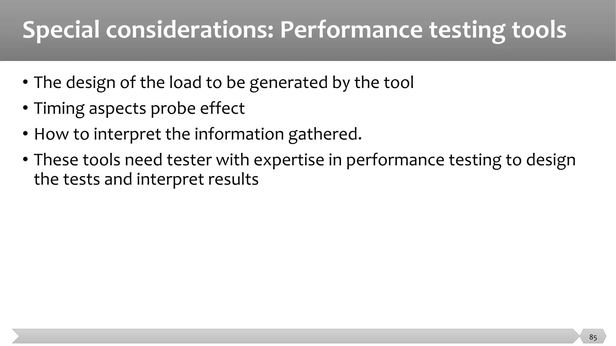 Special considerations: Performance testing tools
• The design of the load to be generated by the tool
• Timing aspects probe effect
• How to interpret the information gathered.
• These tools need tester with expertise in performance testing to design
the tests and interpret results
85
 