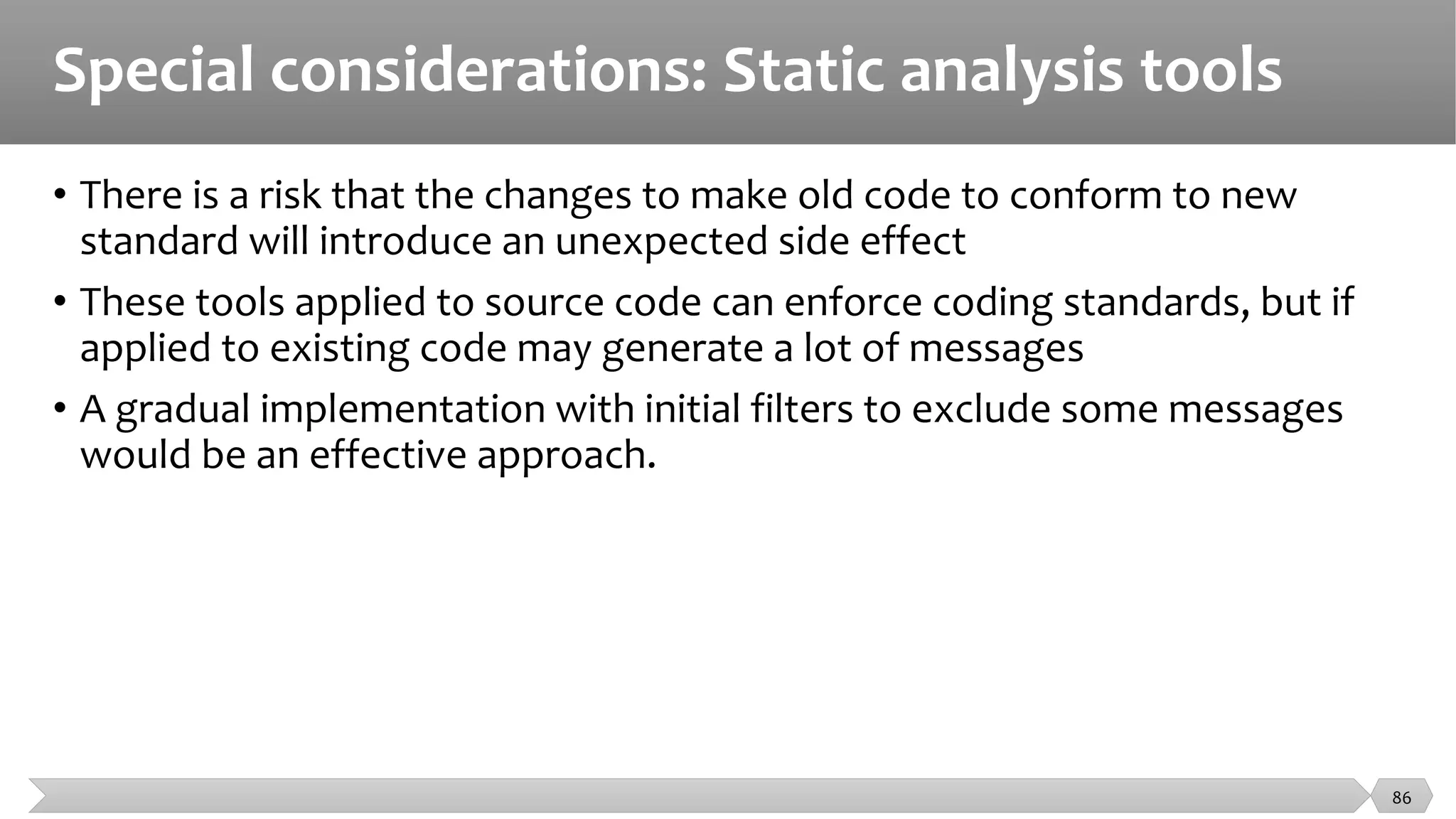 Special considerations: Static analysis tools
• There is a risk that the changes to make old code to conform to new
standard will introduce an unexpected side effect
• These tools applied to source code can enforce coding standards, but if
applied to existing code may generate a lot of messages
• A gradual implementation with initial filters to exclude some messages
would be an effective approach.
86
 
