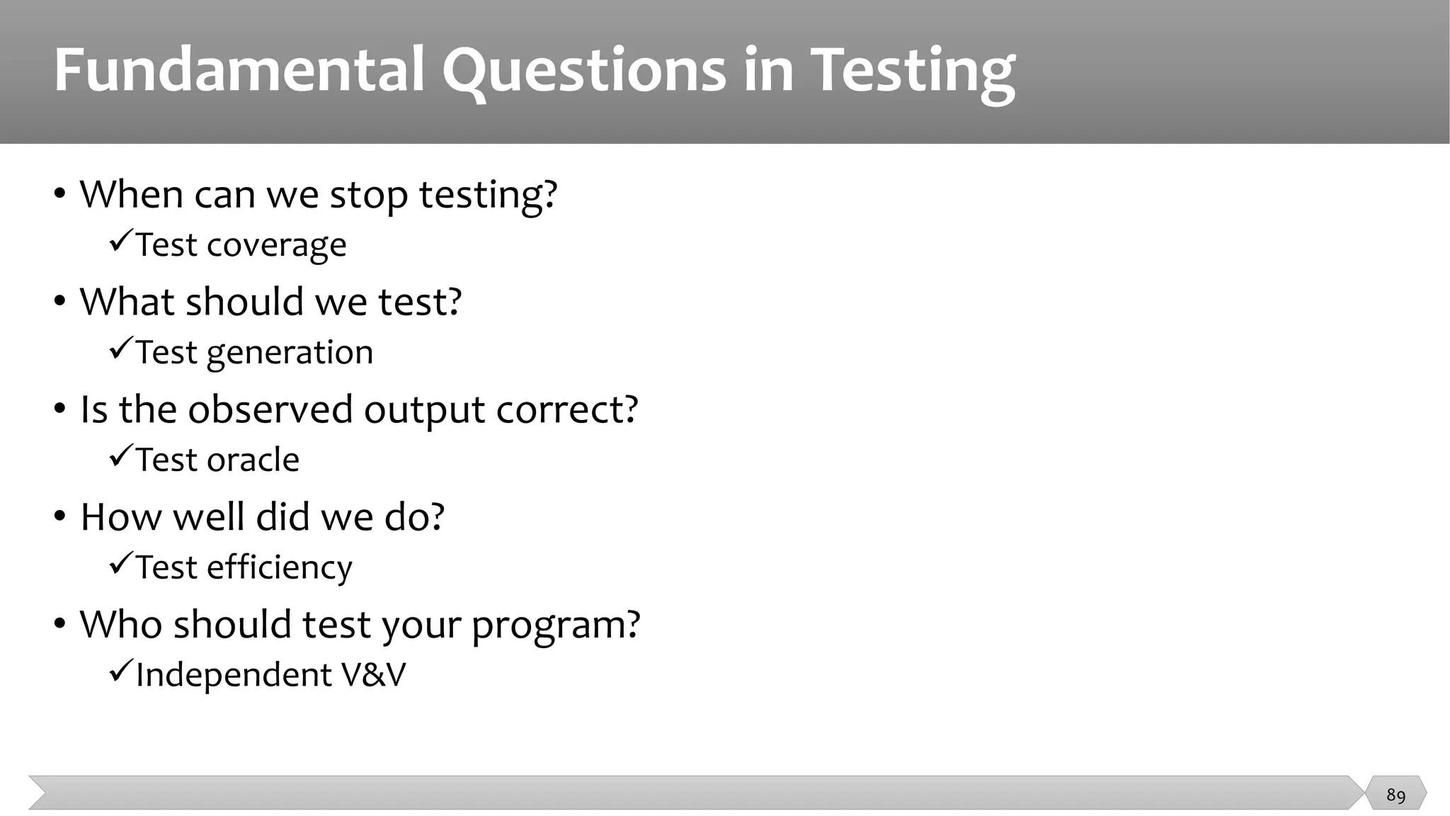 Fundamental Questions in Testing
• When can we stop testing?
Test coverage
• What should we test?
Test generation
• Is the observed output correct?
Test oracle
• How well did we do?
Test efficiency
• Who should test your program?
Independent V&V
89
 