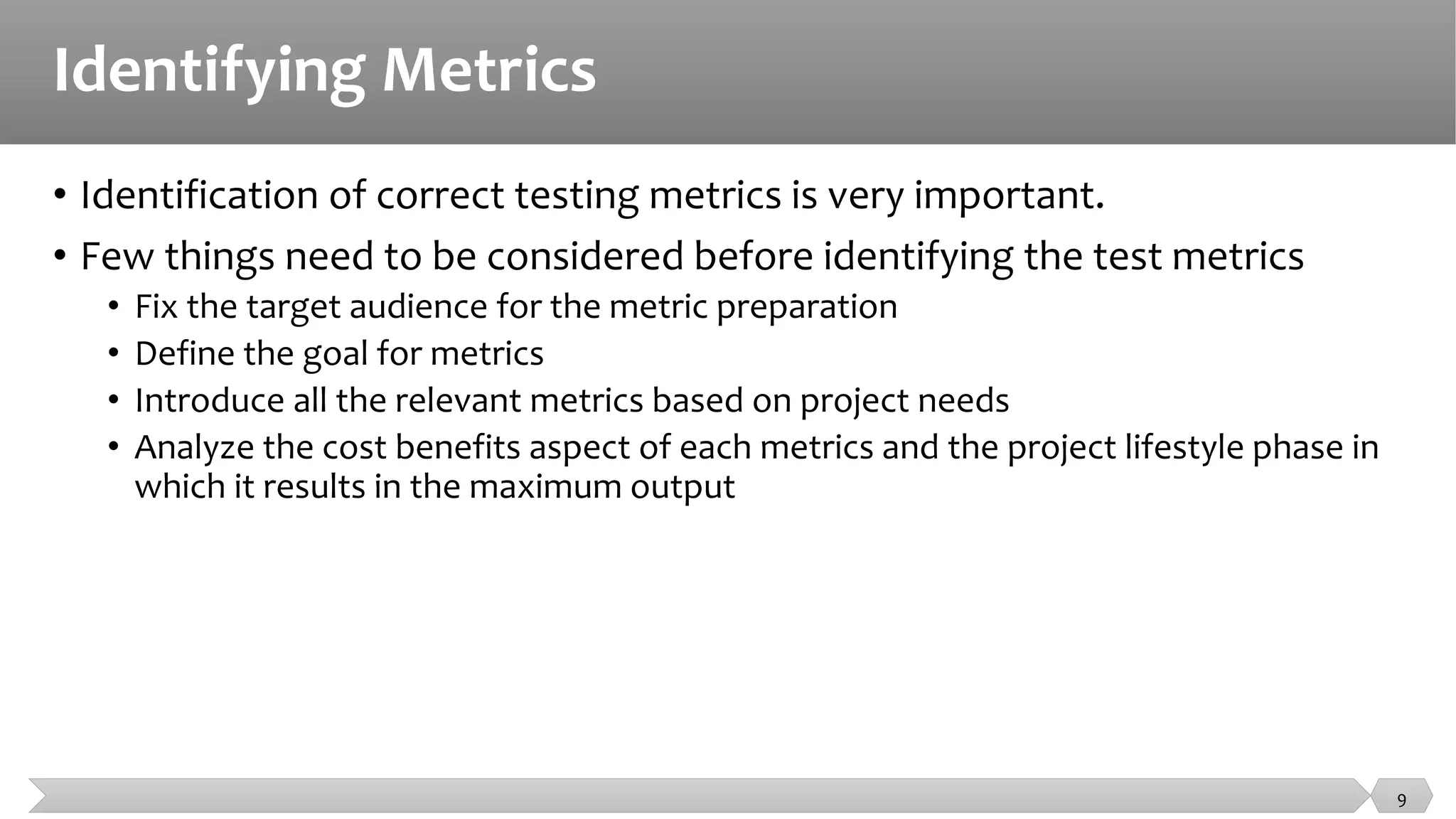 Identifying Metrics
• Identification of correct testing metrics is very important.
• Few things need to be considered before identifying the test metrics
• Fix the target audience for the metric preparation
• Define the goal for metrics
• Introduce all the relevant metrics based on project needs
• Analyze the cost benefits aspect of each metrics and the project lifestyle phase in
which it results in the maximum output
9
 