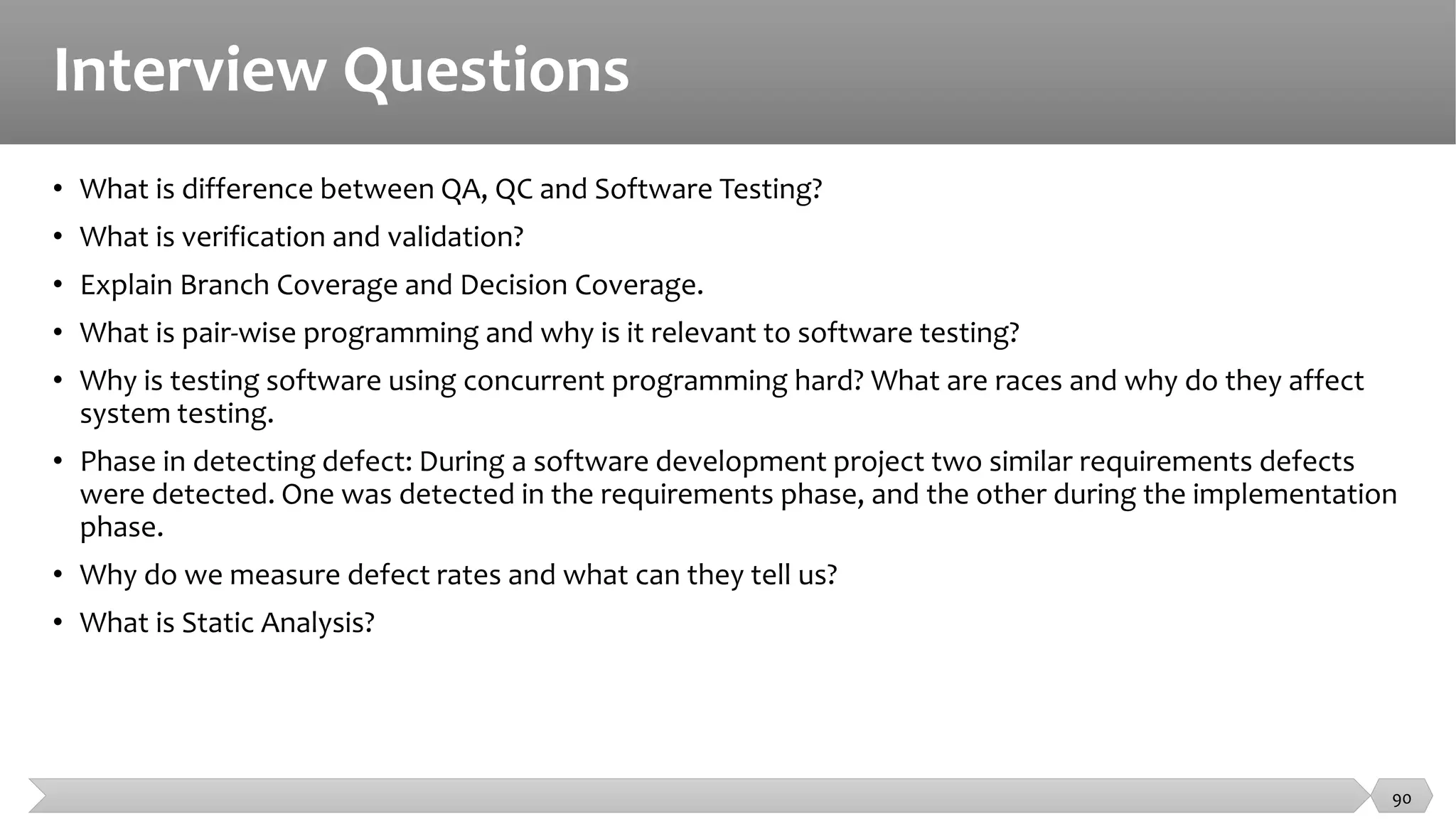 Interview Questions
• What is difference between QA, QC and Software Testing?
• What is verification and validation?
• Explain Branch Coverage and Decision Coverage.
• What is pair-wise programming and why is it relevant to software testing?
• Why is testing software using concurrent programming hard? What are races and why do they affect
system testing.
• Phase in detecting defect: During a software development project two similar requirements defects
were detected. One was detected in the requirements phase, and the other during the implementation
phase.
• Why do we measure defect rates and what can they tell us?
• What is Static Analysis?
90
 