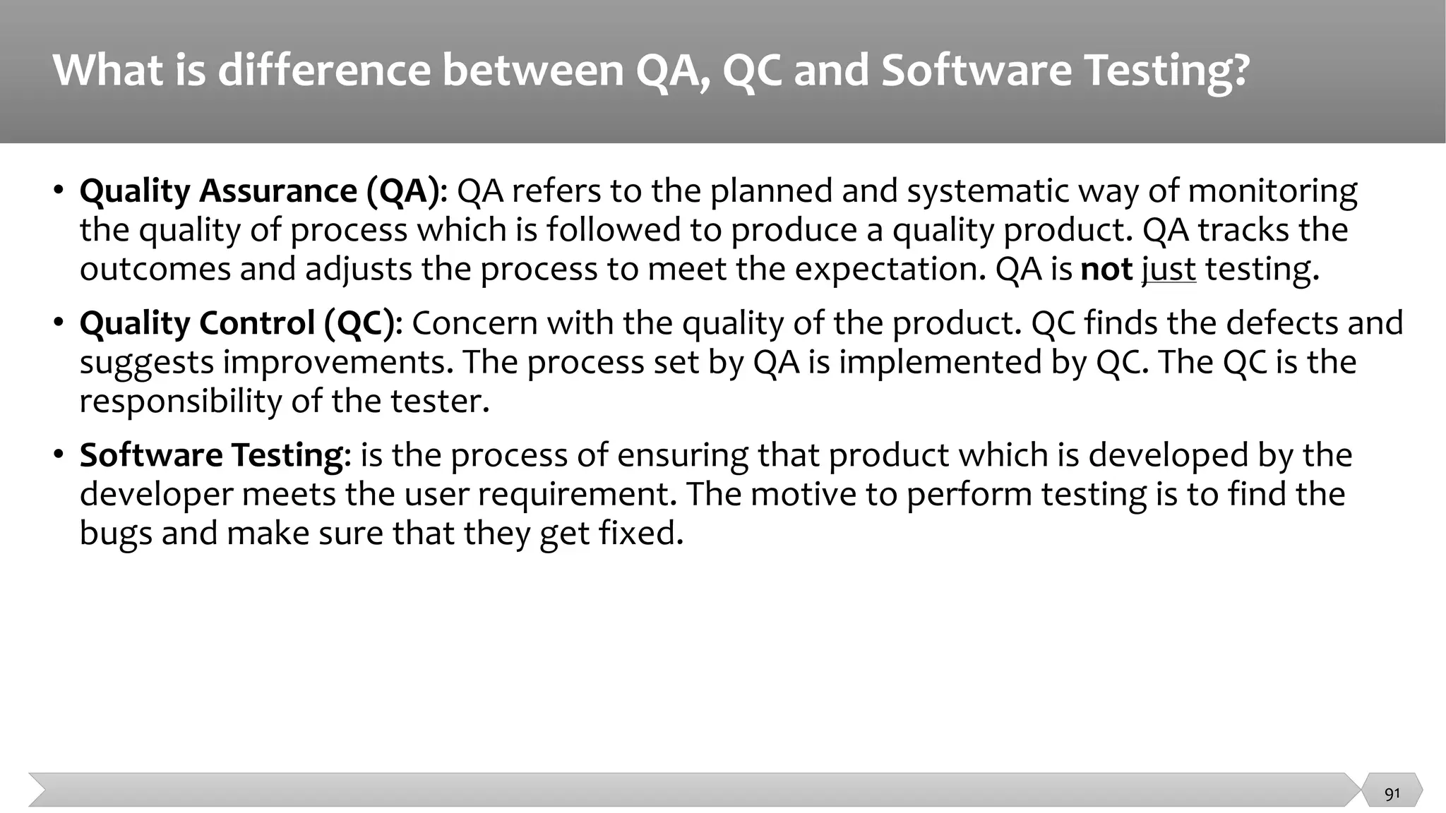 What is difference between QA, QC and Software Testing?
• Quality Assurance (QA): QA refers to the planned and systematic way of monitoring
the quality of process which is followed to produce a quality product. QA tracks the
outcomes and adjusts the process to meet the expectation. QA is not just testing.
• Quality Control (QC): Concern with the quality of the product. QC finds the defects and
suggests improvements. The process set by QA is implemented by QC. The QC is the
responsibility of the tester.
• Software Testing: is the process of ensuring that product which is developed by the
developer meets the user requirement. The motive to perform testing is to find the
bugs and make sure that they get fixed.
91
 