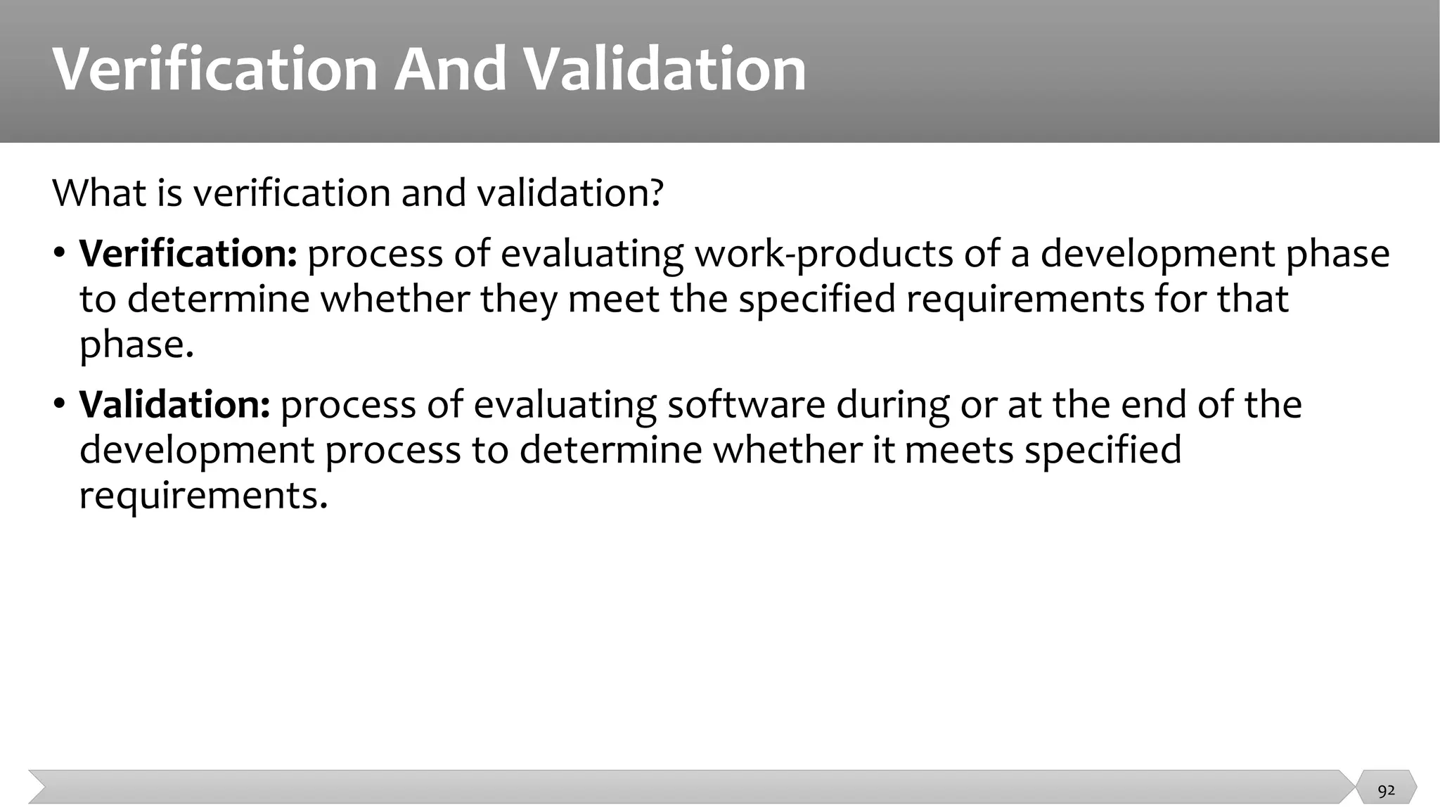 Verification And Validation
What is verification and validation?
• Verification: process of evaluating work-products of a development phase
to determine whether they meet the specified requirements for that
phase.
• Validation: process of evaluating software during or at the end of the
development process to determine whether it meets specified
requirements.
92
 