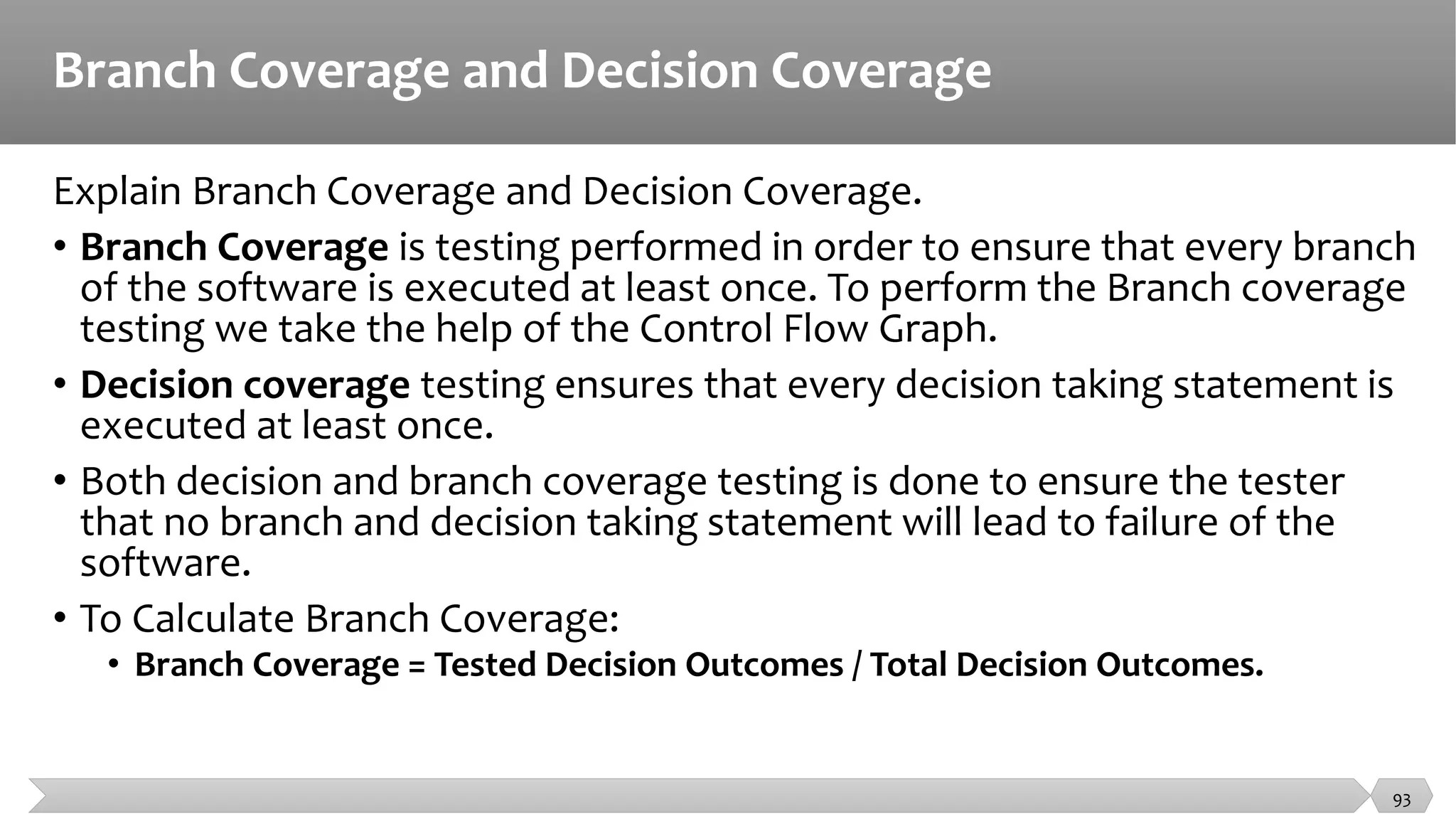 Branch Coverage and Decision Coverage
Explain Branch Coverage and Decision Coverage.
• Branch Coverage is testing performed in order to ensure that every branch
of the software is executed at least once. To perform the Branch coverage
testing we take the help of the Control Flow Graph.
• Decision coverage testing ensures that every decision taking statement is
executed at least once.
• Both decision and branch coverage testing is done to ensure the tester
that no branch and decision taking statement will lead to failure of the
software.
• To Calculate Branch Coverage:
• Branch Coverage = Tested Decision Outcomes / Total Decision Outcomes.
93
 