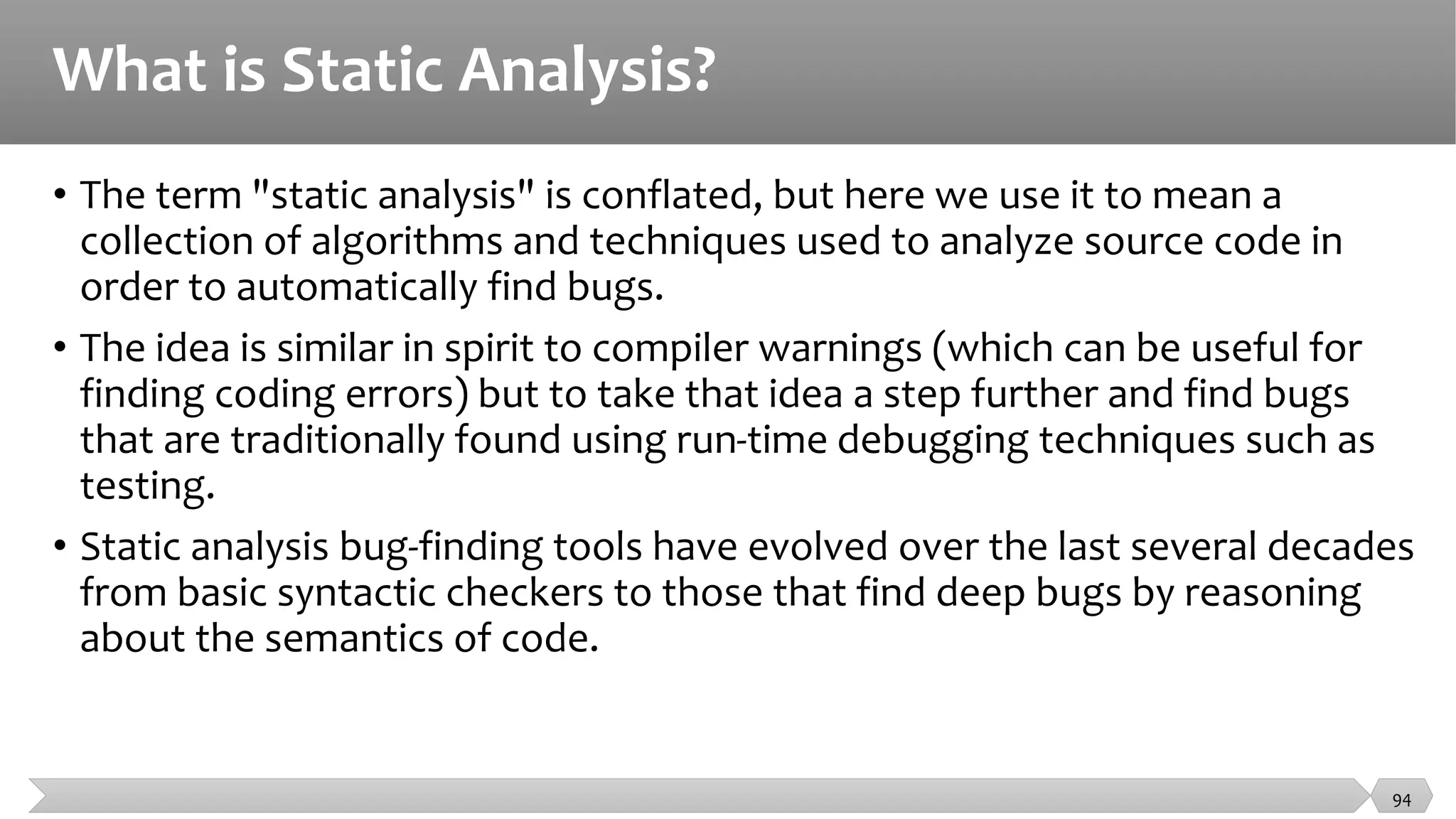 What is Static Analysis?
• The term "static analysis" is conflated, but here we use it to mean a
collection of algorithms and techniques used to analyze source code in
order to automatically find bugs.
• The idea is similar in spirit to compiler warnings (which can be useful for
finding coding errors) but to take that idea a step further and find bugs
that are traditionally found using run-time debugging techniques such as
testing.
• Static analysis bug-finding tools have evolved over the last several decades
from basic syntactic checkers to those that find deep bugs by reasoning
about the semantics of code.
94
 