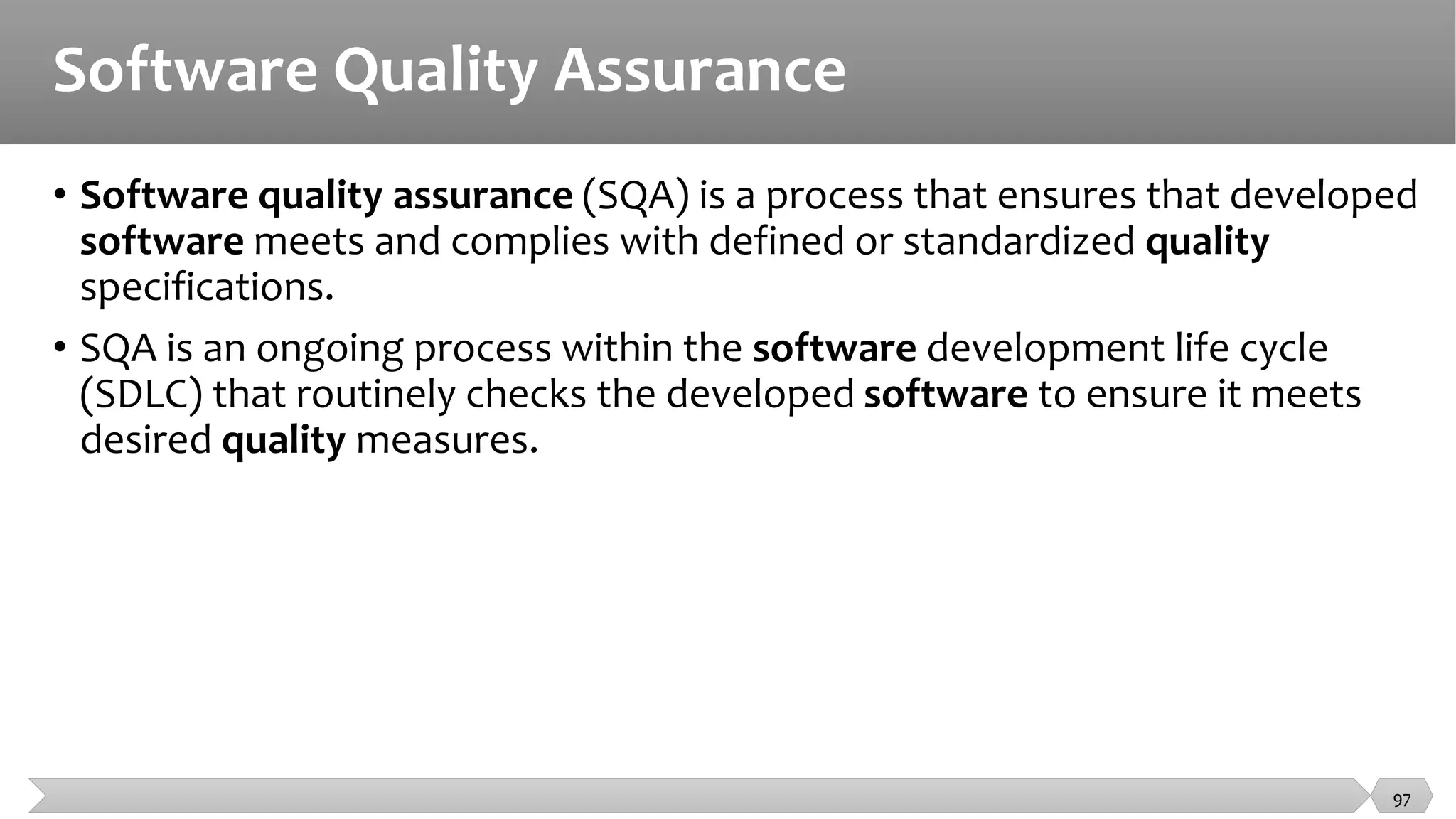 Software Quality Assurance
• Software quality assurance (SQA) is a process that ensures that developed
software meets and complies with defined or standardized quality
specifications.
• SQA is an ongoing process within the software development life cycle
(SDLC) that routinely checks the developed software to ensure it meets
desired quality measures.
97
 