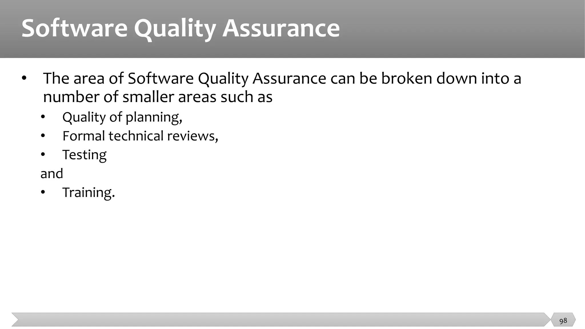Software Quality Assurance
• The area of Software Quality Assurance can be broken down into a
number of smaller areas such as
• Quality of planning,
• Formal technical reviews,
• Testing
and
• Training.
98
 
