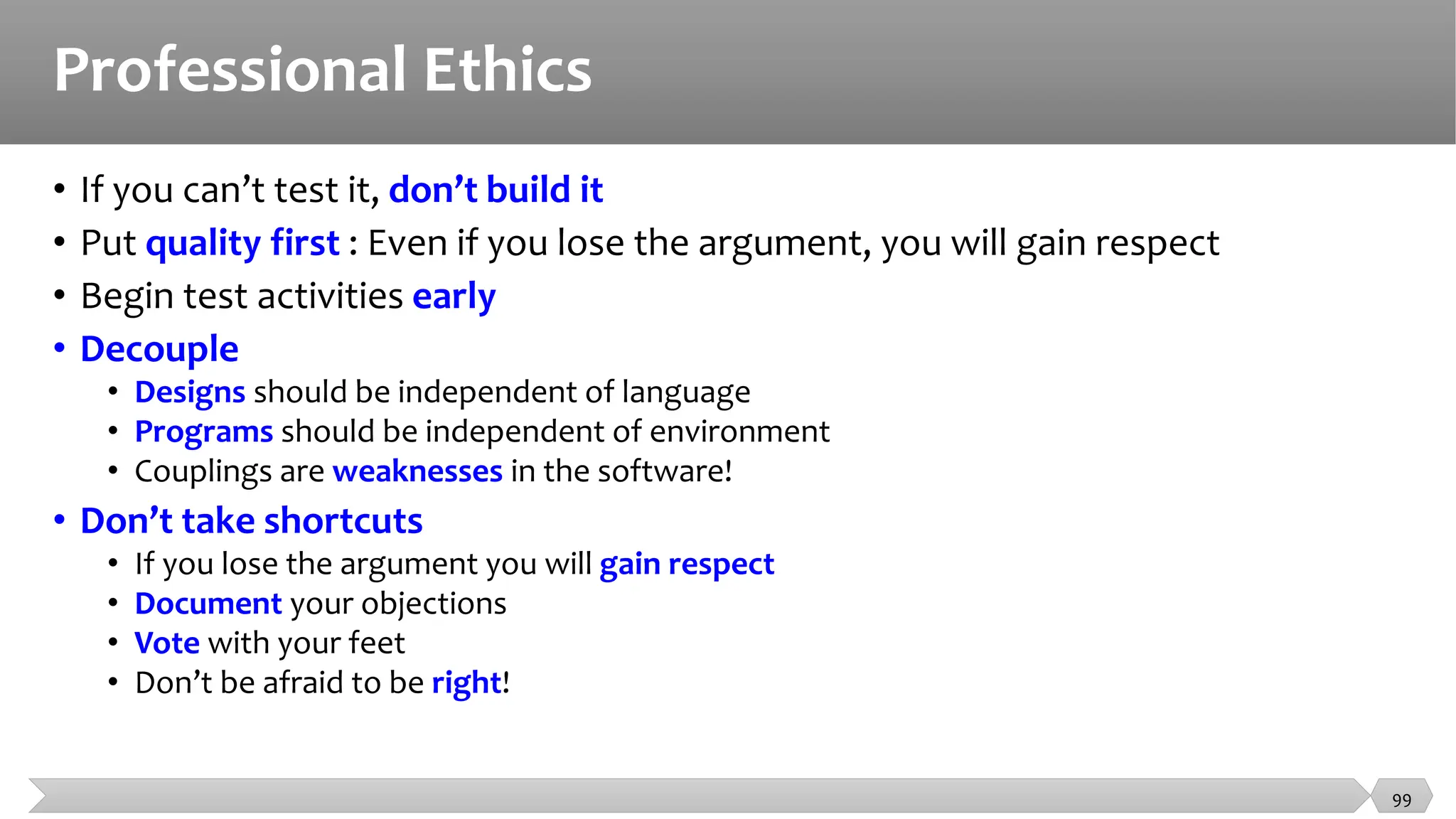 Professional Ethics
• If you can’t test it, don’t build it
• Put quality first : Even if you lose the argument, you will gain respect
• Begin test activities early
• Decouple
• Designs should be independent of language
• Programs should be independent of environment
• Couplings are weaknesses in the software!
• Don’t take shortcuts
• If you lose the argument you will gain respect
• Document your objections
• Vote with your feet
• Don’t be afraid to be right!
99
 