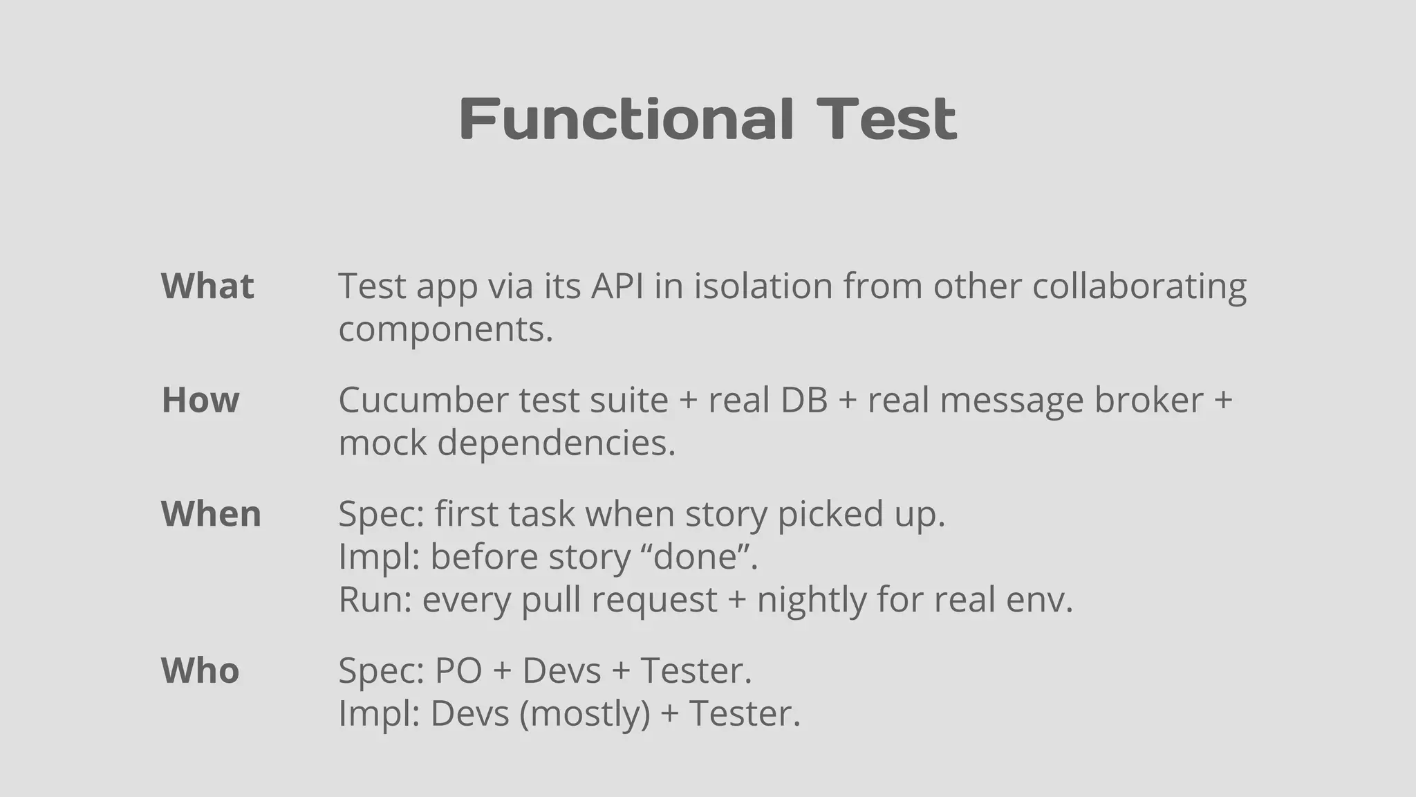 Functional Test
What Test app via its API in isolation from other collaborating
components.
How Cucumber test suite + real DB + real message broker +
mock dependencies.
When Spec: first task when story picked up.
Impl: before story “done”.
Run: every pull request + nightly for real env.
Who Spec: PO + Devs + Tester.
Impl: Devs (mostly) + Tester.
 