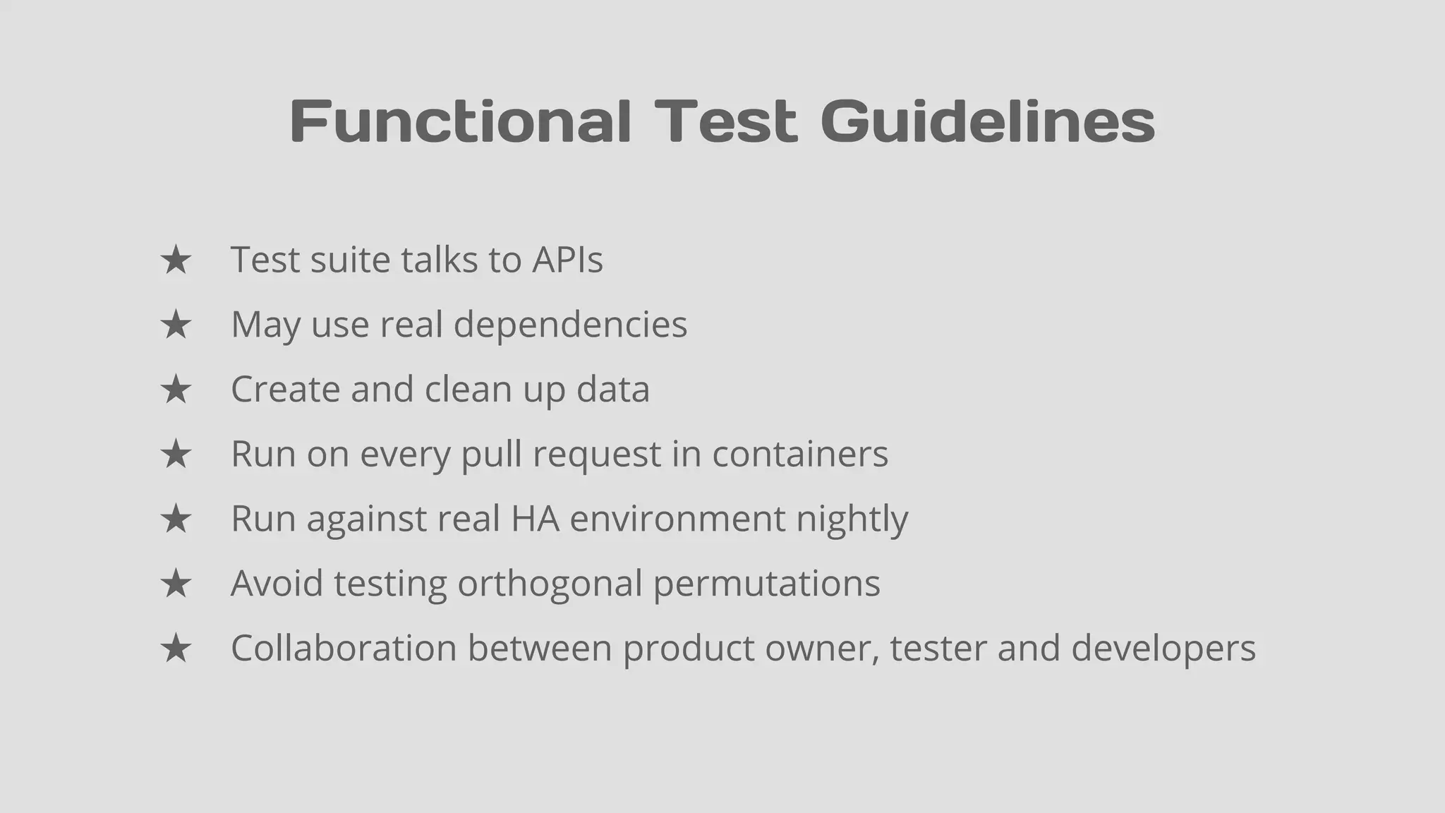 Functional Test Guidelines
★ Test suite talks to APIs
★ May use real dependencies
★ Create and clean up data
★ Run on every pull request in containers
★ Run against real HA environment nightly
★ Avoid testing orthogonal permutations
★ Collaboration between product owner, tester and developers
 