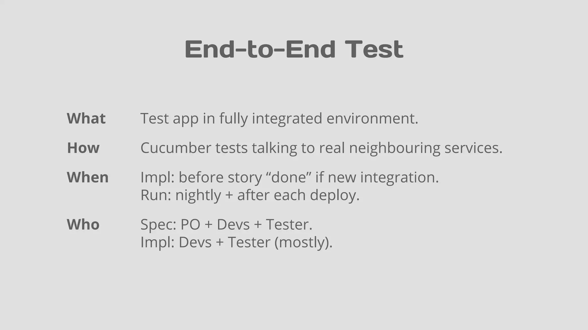 End-to-End Test
What Test app in fully integrated environment.
How Cucumber tests talking to real neighbouring services.
When Impl: before story “done” if new integration.
Run: nightly + after each deploy.
Who Spec: PO + Devs + Tester.
Impl: Devs + Tester (mostly).
 
