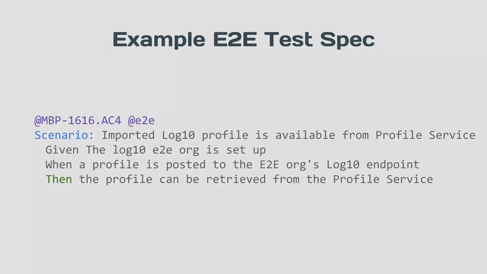 Example E2E Test Spec
@MBP-1616.AC4 @e2e
Scenario: Imported Log10 profile is available from Profile Service
Given The log10 e2e org is set up
When a profile is posted to the E2E org's Log10 endpoint
Then the profile can be retrieved from the Profile Service
 