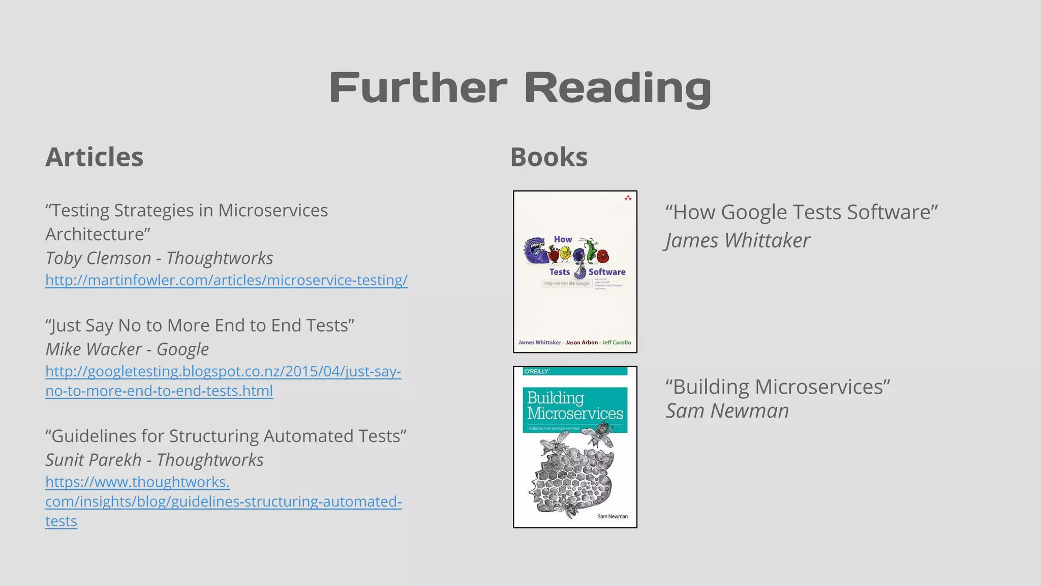Books
“How Google Tests Software”
James Whittaker
“Building Microservices”
Sam Newman
Further Reading
Articles
“Testing Strategies in Microservices
Architecture”
Toby Clemson - Thoughtworks
http://martinfowler.com/articles/microservice-testing/
“Just Say No to More End to End Tests”
Mike Wacker - Google
http://googletesting.blogspot.co.nz/2015/04/just-say-
no-to-more-end-to-end-tests.html
“Guidelines for Structuring Automated Tests”
Sunit Parekh - Thoughtworks
https://www.thoughtworks.
com/insights/blog/guidelines-structuring-automated-
tests
 