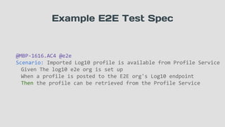 Example E2E Test Spec
@MBP-1616.AC4 @e2e
Scenario: Imported Log10 profile is available from Profile Service
Given The log10 e2e org is set up
When a profile is posted to the E2E org's Log10 endpoint
Then the profile can be retrieved from the Profile Service
 