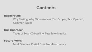 Contents
Background
Why Testing, Why Microservices, Test Scopes, Test Pyramid,
Common Issues
Our Approach
Types of Test, CD Pipeline, Test Suite Metrics
Future Work
Mock Services, Partial Envs, Non-Functionals
 